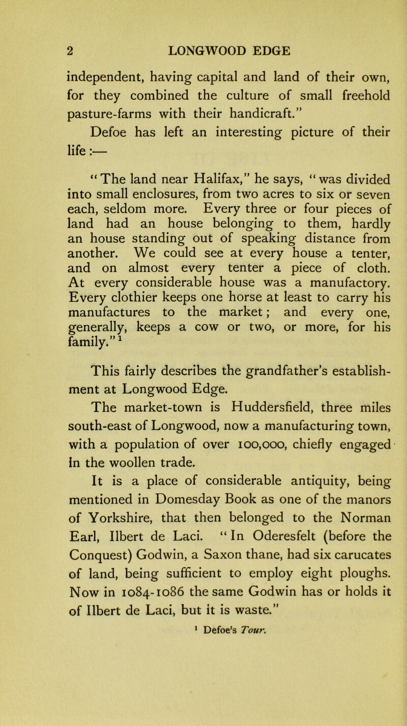 independent, having capital and land of their own, for they combined the culture of small freehold pasture-farms with their handicraft.” Defoe has left an interesting picture of their life:— “The land near Halifax,” he says, “was divided into small enclosures, from two acres to six or seven each, seldom more. Every three or four pieces of land had an house belonging to them, hardly an house standing out of speaking distance from another. We could see at every house a tenter, and on almost every tenter a piece of cloth. At every considerable house was a manufactory. Every clothier keeps one horse at least to carry his manufactures to the market; and every one, generally, keeps a cow or two, or more, for his family.”1 This fairly describes the grandfather’s establish- ment at Longwood Edge. The market-town is Huddersfield, three miles south-east of Longwood, now a manufacturing town, with a population of over 100,000, chiefly engaged In the woollen trade. It is a place of considerable antiquity, being mentioned in Domesday Book as one of the manors of Yorkshire, that then belonged to the Norman Earl, Ilbert de Laci. “In Oderesfelt (before the Conquest) Godwin, a Saxon thane, had six carucates of land, being sufficient to employ eight ploughs. Now in 1084-1086 the same Godwin has or holds it of Ilbert de Laci, but it is waste.” 1 Defoe’s Tour.