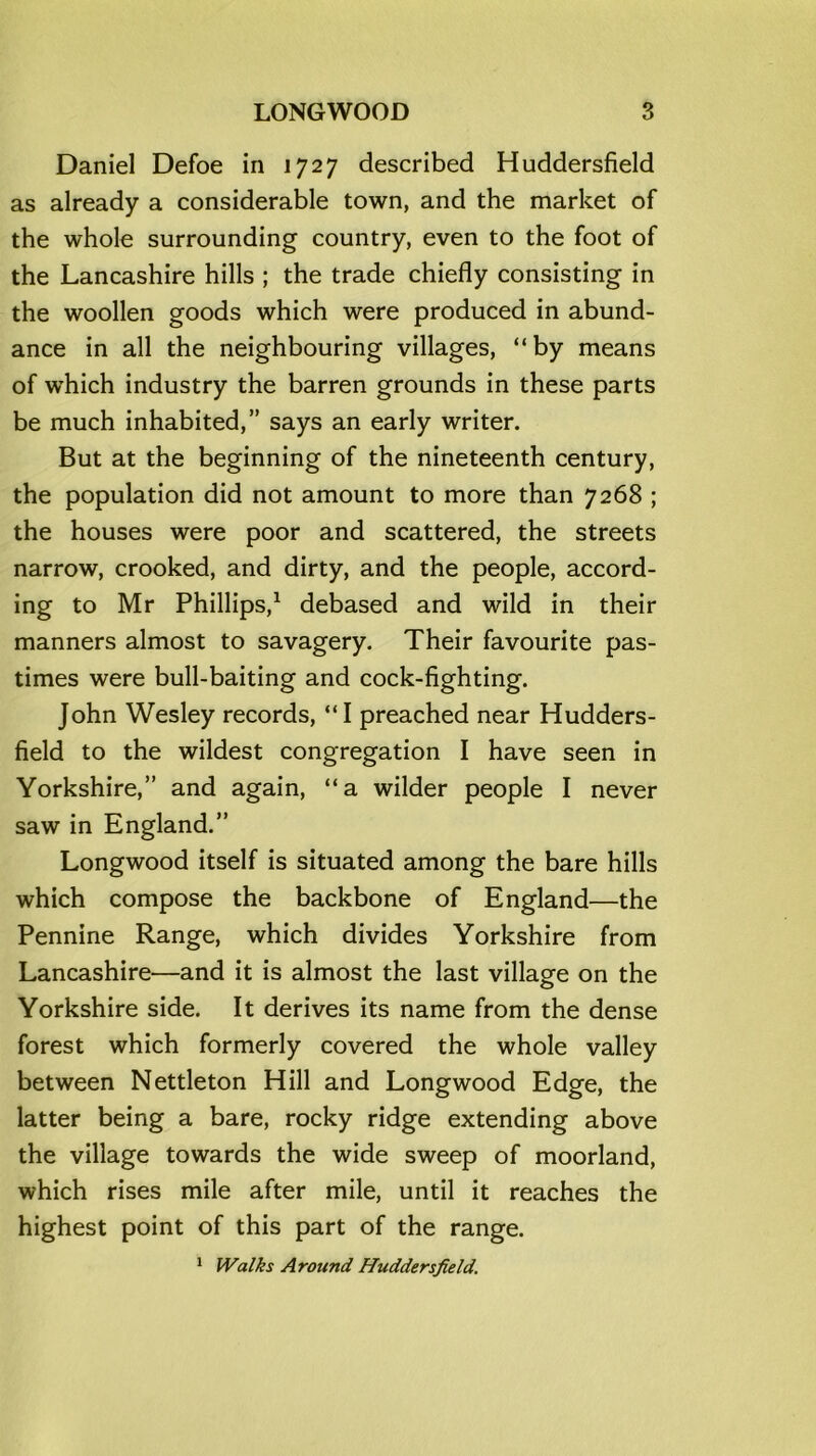 LONGWOOD Daniel Defoe in 1727 described Huddersfield as already a considerable town, and the market of the whole surrounding country, even to the foot of the Lancashire hills ; the trade chiefly consisting in the woollen goods which were produced in abund- ance in all the neighbouring villages, “by means of which industry the barren grounds in these parts be much inhabited,” says an early writer. But at the beginning of the nineteenth century, the population did not amount to more than 7268 ; the houses were poor and scattered, the streets narrow, crooked, and dirty, and the people, accord- ing to Mr Phillips,1 debased and wild in their manners almost to savagery. Their favourite pas- times were bull-baiting and cock-fighting. John Wesley records, “I preached near Hudders- field to the wildest congregation I have seen in Yorkshire,” and again, “a wilder people I never saw in England.” Longwood itself is situated among the bare hills which compose the backbone of England—the Pennine Range, which divides Yorkshire from Lancashire'—and it is almost the last village on the Yorkshire side. It derives its name from the dense forest which formerly covered the whole valley between Nettleton Hill and Longwood Edge, the latter being a bare, rocky ridge extending above the village towards the wide sweep of moorland, which rises mile after mile, until it reaches the highest point of this part of the range.