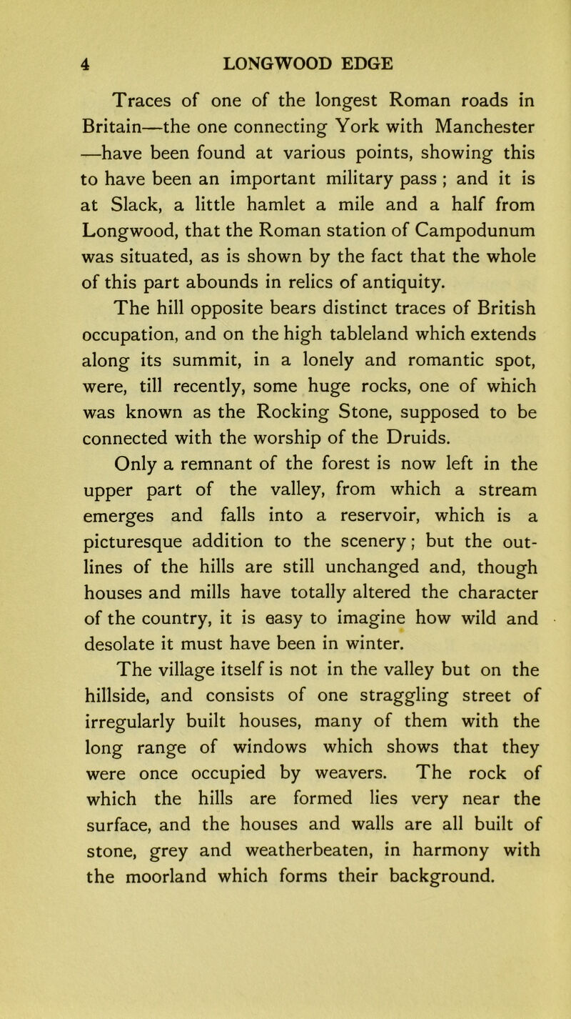 Traces of one of the longest Roman roads in Britain—the one connecting York with Manchester —have been found at various points, showing this to have been an important military pass ; and it is at Slack, a little hamlet a mile and a half from Longwood, that the Roman station of Campodunum was situated, as is shown by the fact that the whole of this part abounds in relics of antiquity. The hill opposite bears distinct traces of British occupation, and on the high tableland which extends along its summit, in a lonely and romantic spot, were, till recently, some huge rocks, one of which was known as the Rocking Stone, supposed to be connected with the worship of the Druids. Only a remnant of the forest is now left in the upper part of the valley, from which a stream emerges and falls into a reservoir, which is a picturesque addition to the scenery; but the out- lines of the hills are still unchanged and, though houses and mills have totally altered the character of the country, it is easy to imagine how wild and desolate it must have been in winter. The village itself is not in the valley but on the hillside, and consists of one straggling street of irregularly built houses, many of them with the long range of windows which shows that they were once occupied by weavers. The rock of which the hills are formed lies very near the surface, and the houses and walls are all built of stone, grey and weatherbeaten, in harmony with the moorland which forms their background.