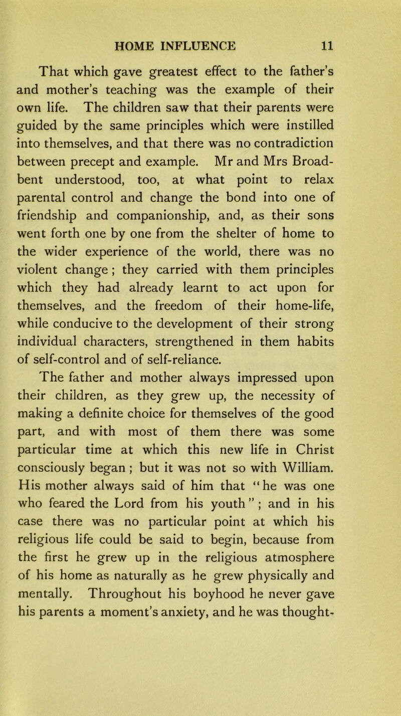 That which gave greatest effect to the father’s and mother’s teaching was the example of their own life. The children saw that their parents were guided by the same principles which were instilled into themselves, and that there was no contradiction between precept and example. Mr and Mrs Broad- bent understood, too, at what point to relax parental control and change the bond into one of friendship and companionship, and, as their sons went forth one by one from the shelter of home to the wider experience of the world, there was no violent change ; they carried with them principles which they had already learnt to act upon for themselves, and the freedom of their home-life, while conducive to the development of their strong individual characters, strengthened in them habits of self-control and of self-reliance. The father and mother always impressed upon their children, as they grew up, the necessity of making a definite choice for themselves of the good part, and with most of them there was some particular time at which this new life in Christ consciously began ; but it was not so with William. His mother always said of him that “he was one who feared the Lord from his youth ” ; and in his case there was no particular point at which his religious life could be said to begin, because from the first he grew up in the religious atmosphere of his home as naturally as he grew physically and mentally. Throughout his boyhood he never gave his parents a moment’s anxiety, and he was thought-