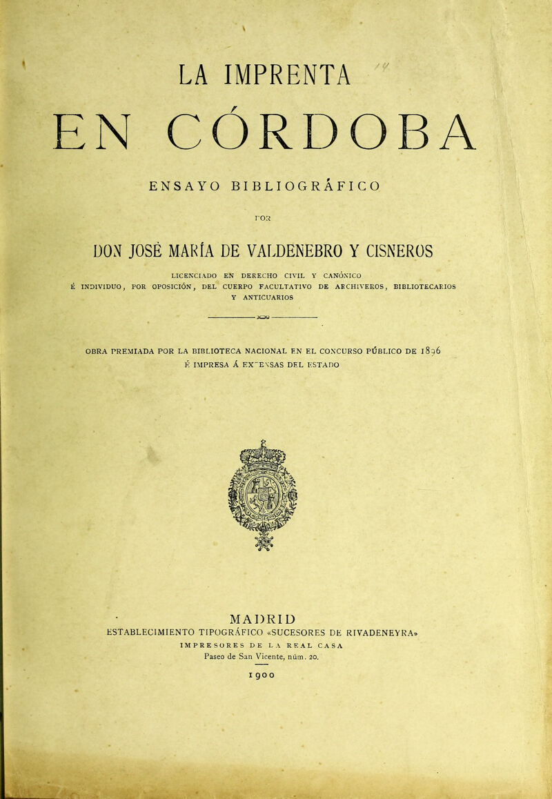 EN CORDOBA ENSAYO BIBLIOGRÁFICO ros DON JOSÉ MARÍA DE VALDENEBRO Y CÍSNEROS LICE^■CIADO EN DERECHO CIVIL Y CANÓNICO É INDIVIDUO, POR OPOSICIÓN, DEL CUERPO FACULTATIVO DE ARCHIVEROS, BIBLIOTECARIOS Y ANTICUARIOS OBRA PREMIADA POR LA BIBLIOTECA NACIONAL EN EL CONCURSO PÚBLICO DE 1896 H IMPRESA Á EXPENSAS DEL ESTADO MADRID ESTABLECIMIENTO TIPOGRÁFICO «SUCESORES DE RIVADENEYRA» IMPRESORES DE LA REAL CASA Paseo de San Vicente, núm. 20. 1900