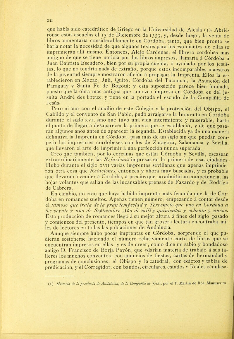 que había sido catedrático de Griego en la Universidad de Alcalá (i). Abrié- ronse estas escuelas el 13 de Diciembre de 1553, y, desde luego, la venta de libros aumentaría considerablemente en Córdoba, tanto, que bien pronto se ■ haría notar la necesidad de que algunos textos para los estudiantes de ellas se imprimieran allí mismo. Entonces, Alejo Cárdenas, el librero cordobés más antiguo de que se tiene noticia por los libros impresos, llamaría á Córdoba á Juan Bautista Escudero, bien por su propia cuenta, ó ayudado por los jesuí- tas, lo que no tendría nada de extraño, porque estos incomparables maestros de la juventud siempre mostraron afición á propagar la Imprenta. Ellos la es- tablecieron en Macao, Juli, Quito, Córdoba del Tucumán, la Asunción del Paraguay y Santa Fe de Bogotá; y esta suposición parece bien fundada, puesto que la obra más antigua que conozco impresa en Córdoba es del je- suíta André des Freux, y tiene en la portada el escudo de la Compañía de Jesús. Pero ni aun con el auxilio de este Colegio y la protección del Obispo, el Cabildo y el convento de San Pablo, pudo arraigarse la Imprenta en Córdoba durante el siglo xvi, sino que tuvo una vida intermitente y miserable, hasta el punto de llegar á desaparecer la primera que se estableció, y de que pasa- ran algunos años antes de aparecer la segunda. Establecida ya de una manera definitiva la Imprenta en Córdoba, pasa más de un siglo sin que puedan com- petir los impresores cordobeses con los de Zaragoza, Salamanca y Sevilla, que llevaron el arte de imprimir á una perfección nunca superada. Creo que también, por lo cercanas que están Córdoba y Sevilla, escasean extraordinariamente las Relaciones impresas en la primera de esas ciudades.- Hubo durante el siglo xvii varias imprentas sevillanas que apenas imprimie- ron otra cosa que Relaciones, entonces y ahora muy buscadas, y es probable que llevaran á vender á Córdoba, á precios que no admitirían competencia, las hojas volantes que salían de las incansables prensas de Faxardo y de Rodrigo de Cabrera. En cambio, no creo que haya habido imprenta más fecunda que la de Cór- doba en romances sueltos. Apenas tienen número, empezando á contar desde &\ famoso que trata déla gran tempestad y Terremoto que vuo en Cordoua a los veynte y uno de Septiembre Año de mili y quinientos y ochenta y nueue. Esta producción de romances llegó á su mejor altura á fines del siglo pasado y comienzos del presente, tiempos en que tan grosera lectura encontraba mi- les de lectores en todas las poblaciones de Andalucía. Aunque siempre hubo pocas imprentas en Córdoba, sorprende el que pu- dieran sostenerse haciendo el número relativamente corto de libros que se encuentran impresos en ellas, y es de creer, como dice mi sabio y bondadoso amigo D. Francisco de Borja Pavón, que «darían materia de trabajo á sus ta- lleres los muchos conventos, con anuncios de fiestas, cartas de hermandad y programas de conclusiones; el Obispo y la catedral, con edictos y tablas de predicación, y el Corregidor, con bandos, circulares, estados y Reales cédulas». (i) Historia de la provincia de Andalucia, de la Ctmpañia de pesies, por el P. Martin de Roa. Manuscrito