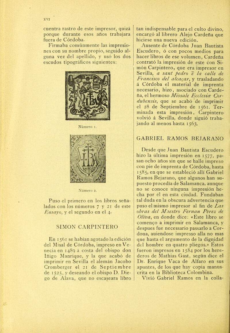 cuentra rastro de este impresor, quizá porque durante esos años trabajara fuera de Córdoba. Firmaba comúnmente las impresio- nes con su nombre propio, seguido al- guna vez del apellido, y usó los dos escudos tipográficos siguientes: Número i. Puso el primero en los libros seña- lados con los números 7721 de este Ensayo^ y el segundo en el 4. SIMON CARPINTERO En 1561 se habían agotado la edición del Misal de Córdoba, impreso en Ve- necia en 1489 á costa del obispo don Iñigo Manrique, y la que acabó de imprimir en Sevilla el alemán Jacobo Cromberger el 21 de Septiembre de 1525, y deseando el obispo D. Die- go de Alava, que no escaseara libro tan indispensable para el culto divino, encargó al librero Alejo Cardeña que hiciese una nueva edición. Ausente de Córdoba Juan Bautista Escudero, ó con pocos medios para hacer libros de ese volumen, Cardeña contrató la impresión de este con Si- món Carpintero, que era impresor en Sevilla, a sant pedro é la calle de Francisco del alcagar^ y trasladando á Córdoba el material de imprenta necesario, hizo, asociado con Carde- ña, el hermoso Missale Ecclesice Cor- diídensis, que se acabó 'de imprimir el 28 de Septiembre de 1561. Ter- minada esta impresión, Carpintero volvió á Sevilla, donde siguió traba- jando al menos hasta 1563, GABRIEL RAMOS BEJARANO Desde que Juan Bautista Escudero hizo la última impresión en 1577, pa- san ocho años sin que se halle impreso con pie de imprenta de Córdoba, hasta 1585, en que se estableció allí Gabriel Ramos Bejarano, que algunos han su- puesto procedía de Salamanca, aunque no se conoce ninguna impresión he- cha por él en esta ciudad. Fundaban tal duda en la obscura advertencia que puso el mismo impresor al fin de Las obras del Maestro Fernán Perez de Oliva^ en donde dice: «Este libro se comenqo a imprimir en Salamanca, y después fue necessario passarlo a Cor- doua, auiendose impresso alia no mas que hasta el argumento de la dignidad del hombre en quatro pliegos.» Estos fueron impresos en 1584 por los here- deros de Mathias Gast, según dice el Dr. Enrique Vaca de Alfaro en sus apuntes, de los que hay copia manus- crita en la Biblioteca Colombina. Vivió Gabriel Ramos en la colla-