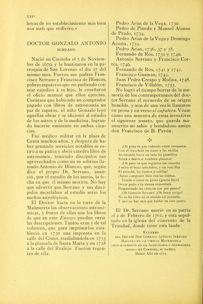 letras de un establecimiento más bien 7ion nato que redivivo.» DOCTOR GONZALO ANTONIO SERRANO Nació en Córdoba el 5 de Noviem- bre de 1670, y le bautizaron en la pa- rroquia de San Lorenzo el día 27 del mismo mes. Fueron sus padres Fran- cisco Serrano y Francisca de Blancas, pobreszapateros que no pudiendocos- tear estudios á su hijo, le enseñaron el oficio manual que ellos ejercían. Cuéntase que habiendo un comprador pagado con libros de astronomía un par de zapatos, el niño Gonzalo leyó aquellas obras y se aficionó al estudio de los astros y de la medicina, logran- do hacerse eminente en ambas cien- cias. Fué médico militar en la plaza de Ceuta muchos años, y después de ha- ber prestado servicios notables se re- tiró á su patria y abrió cátedra libre de astronomía, teniendo discípulos tan aprovechados como un su sobrino lla- mado Antonio de Blancas, que, según dice el propio Dr. Serrano, anun- ció, por el estudio de los astros, la fe- cha en que él mismo moriría. No hay que advertir que Serrano y sus discí- pulos mezclaban al estudio serio los sueños astrológicos. El Doctor hacía en la torre de la Malmuerta las observaciones astronó- micas, y frutos de ellas son los libros de que en este Ensayo pueden verse las descripciones. Tantos eran y de tal volumen, que para imprimirlos esta- bleció en 1730 una imprenta en la calle del Cister, trasladándola en 1755 á la plazuela de Santa Marta y en 1758 á la calle del Realejo. Fueron regen- tes de ella: Pedro Arias de la Vega, 1730. Pedro de Pineda y Manuel Alonso de Prado, 1734. Pedro Arias de la Vega y Domingo Acosta, 1735. Pedro Arias, 1736, 37 y 38. Fernando de Ros, 1739 y 1740. Antonio Serrano y Francisco Cor- tés, 1740. Fernando de Ros, 1741 y 1742. Francisco Guzmán, 1745. Juan Pedro Crespo y Molina, 1748. Francisco de Villalón, 1755. No logró el tiempo borrar de la me- moria de los contemporáneos del doc- tor Serrano el recuerdo de su origen humilde, y más de una vez le llamaron en prosa y en verso el zapatero. Véase como una muestra de estas invectivas el siguiente soneto, que guarda ma- I nuscrito mi sabio y bondadoso amigo don Francisco de B. Pavón: ¡Oh pues tu que rodando entre vanquetas Con el tranchete en mano y las virillas Arrimando hacia un lado las plantillas Subes á desvirar también planetas! ¡Oh pues tu que registras los cometas Vuelto el boxe astrolabio, y sin rencillas El estuche, las tientas y calillas! ¿Sabes componer bien con las soletas. Donde o como tu grasa (gracia digo) Dexar pudo a tu alezna remontada Pespuntando las ciencias tan por punto? ¡Oh Gonzalo Serrano! ¡Oh buen amigo! No se ha visto en el mundo tal puntada, Y assi no hay más que hablar en este punto. El Dr. Serrano murió en su patria el 2 de Febrero de 1761, y está sepul- tado en la iglesia del convento de la Trinidad, donde tiene esta laude: Entierro DEL Doctor Don Gonzalo Antonio Serrano Maestro en la ciencia Matemática PRINCIPALMENTE EN LA ASTRONOMIA Y ASTROLOGIA MEDICO EN CORDOBA, SU PATRIA. Murió Año de 1761.