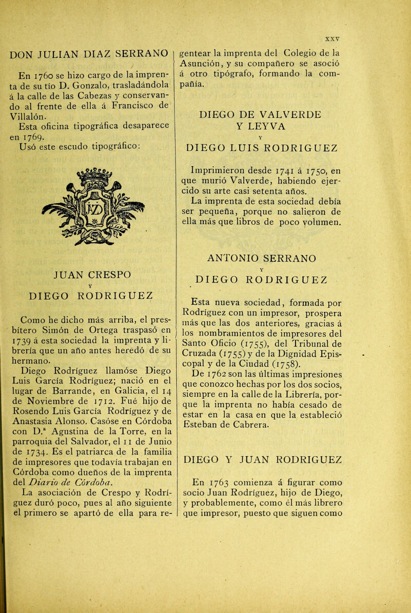 DON JULIAN DIAZ SERRANO En 1760 se hizo cargo de la impren- ta de su tío D. Gonzalo, trasladándola á la calle de las Cabezas y conservan- do al frente de ella á Francisco de Villalón. Esta oficina tipográfica desaparece en 1769. Usó este escudo tipográfico: JUAN CRESPO Y DIEGO RODRIGUEZ Como he dicho más arriba, el pres- bítero Simón de Ortega traspasó en 1739 á esta sociedad la imprenta y li- brería que un año antes heredó de su hermano. Diego Rodríguez llamóse Diego Luis García Rodríguez; nació en el lugar de Barrande, en Galicia, el 14 de Noviembre de 1712. Fue hijo de Rosendo Luis García Rodríguez y de Anastasia Alonso. Casóse en Córdoba con D.“ Agustina de la Torre, en la parroquia del Salvador, el ii de Junio de 1734. Es el patriarca de la familia de impresores que todavía trabajan en Córdoba como dueños de la imprenta del Diario de Córdoba. La asociación de Crespo y Rodrí- guez duró poco, pues al año siguiente el primero se apartó de ella para re- gentear la imprenta del Colegio de la Asunción, y su compañero se asoció á otro tipógrafo, formando la com- pañía. DIEGO DE VALVERDE Y LEYVA Y DIEGO LUIS RODRIGUEZ Imprimieron desde 1741 á 1750, en que murió Valverde, habiendo ejer- cido su arte casi setenta años. La imprenta de esta sociedad debía ser pequeña, porque no salieron de ella más que libros de poco volumen. ANTONIO SERRANO Y DIEGO RODRIGUEZ Esta nueva sociedad, formada por Rodríguez con un impresor, prospera más que las dos anteriofes, gracias á los nombramientos de impresores del Santo Oficio (1755), del Tribunal de Cruzada (1755) y de la Dignidad Epis- copal y de la Ciudad (1758). De 1762 son las últimas impresiones que conozco hechas por los dos socios, siempre en la calle de la Librería, por- que la imprenta no había cesado de estar en la casa en que la estableció Esteban de Cabrera. DIEGO Y JUAN RODRIGUEZ En 1763 comienza á figurar como socio Juan Rodríguez, hijo de Diego, y probablemente, como él más librero que impresor, puesto que siguen como