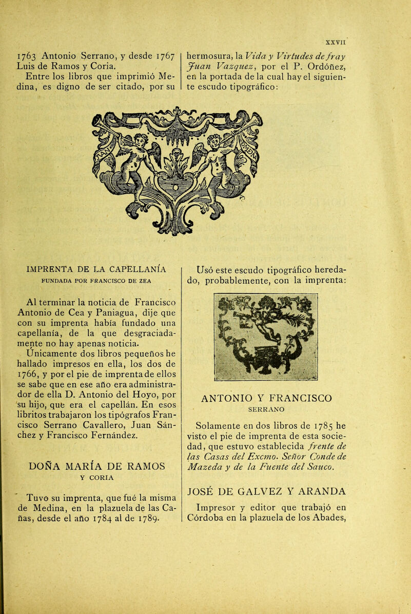 1763 Antonio Serrano, y desde 1767 Luis de Ramos y Coria. Entre los libros que imprimió Me- dina, es digno de ser citado, por su hermosura, la Vida y Virtudes de fray fpuan Vázquez, por el P. Ordóñez, en la portada de la cual hay el siguien- te escudo tipográfico; IMPRENTA DE LA CAPELLANÍA FUNDADA POR FRANCISCO DE ZEA Al terminar la noticia de Francisco Antonio de Cea y Paniagua, dije que con su imprenta había fundado una capellanía, de la que desgraciada- mente no hay apenas noticia. Únicamente dos libros pequeños he hallado impresos en ella, los dos de 1766, y por el pie de imprenta de ellos se sabe que en ese año era administra- dor de ella D. Antonio del Hoyo, por 'su hijo, que era el capellán. En esos libritos trabajaron los tipógrafos Fran- cisco Serrano Cavallero, Juan Sán- chez y Francisco Fernández. DOÑA MARÍA DE RAMOS Y CORIA Tuvo SU imprenta, que fué la misma de Medina, en la plazuela de las Ca- ñas, desde el año 1784 al de 1789. Usó este escudo tipográfico hereda- do, probablemente, con la imprenta; ANTONIO Y FRANCISCO SERRANO Solamente en dos libros de 1785 he visto el pie de imprenta de esta socie- dad, que estuvo establecida frente de las Casas del Exento. Señor Conde de Mazeda y de la Fuente del Saúco. JOSÉ DE CALVEZ Y ARANDA Impresor y editor que trabajó en Córdoba en la plazuela de los Abades,