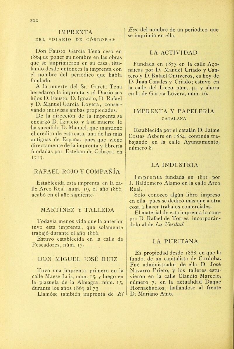 xss IMPRENTA DEL «DIARIO DE CÓRDOBA» Don Fausto García Tena cesó en 1864 de poner su nombre en las obras que se imprimieron en su casa, titu- lando desde entonces la imprenta con el nombre del periódico que había fundado. A la muerte del Sr. García Tena heredaron la imprenta y el Diario sus hijos D. Fausto, D. Ignacio, D. Rafael y D. Manuel García Lovera , conser- vando indivisas ambas propiedades. De la dirección de la imprenta se encargó D. Ignacio, y á su muerte le ha sucedido D. Manuel, que mantiene el crédito de esta casa, una de las más antiguas de España, pues que viene directamente de la imprenta y librería fundadas por Esteban de Cabrera en 1713- RAFAEL ROJO Y COMPAÑÍA Establecida esta imprenta en la ca- lle Arco Real, núm. 19, el año 1866, acabó en el año siguiente. MARTÍNEZ Y TALLEDA Todavía menos vida que la anterior tuvo esta imprenta, que solamente trabajó durante el año 1866. Estuvo establecida en la calle de Pescadores, núm. 17. DON MIGUEL JOSÉ RUIZ Tuvo una imprenta, primero en la calle Maese Luis, núm. 15, y luego en la plazuela de la Almagra, núm. 15, durante los años 1869 al 73. Llamóse también imprenta de El Eco, del nombre de un periódico que se imprimió en ella. LA ACTIVIDAD Fundada en 1873 ^n la calle Ago- naicas por D. Manuel Criado y Can- tero y D. Rafael Ontiveros, es hoy de D. Juan Canales y Criado; estuvo en la calle del Liceo, núm. 41, y ahora en la de García Lovera, núm. 16. IMPRENTA Y PAPELERIA CATALANA Establecida por el catalán D. Jaime Costas Asbers en 1884, continúa tra- bajando en la calle Ayuntamiento, número 8. LA INDUSTRIA Imprenta fundada en 1891 por J. Baldomero Alamo en la calle Arco Real. Sólo conozco algún libro impreso en ella , pues se dedicó más que á otra cosa á hacer trabajos comerciales. El material de esta imprenta lo com- pró D. Rafael de Torres, incorporán- dolo al de La Verdad. LA PURITANA Es propiedad desde 1888, en que la fundó, de un capitalista de Córdoba. Fué administrador de ella D. José Navarro Prieto, y los talleres estu- vieron en la calle Claudio Marcelo, número 7, en la actualidad Duque Hornachuelos, hallándose al frente D. Mariano Amo.