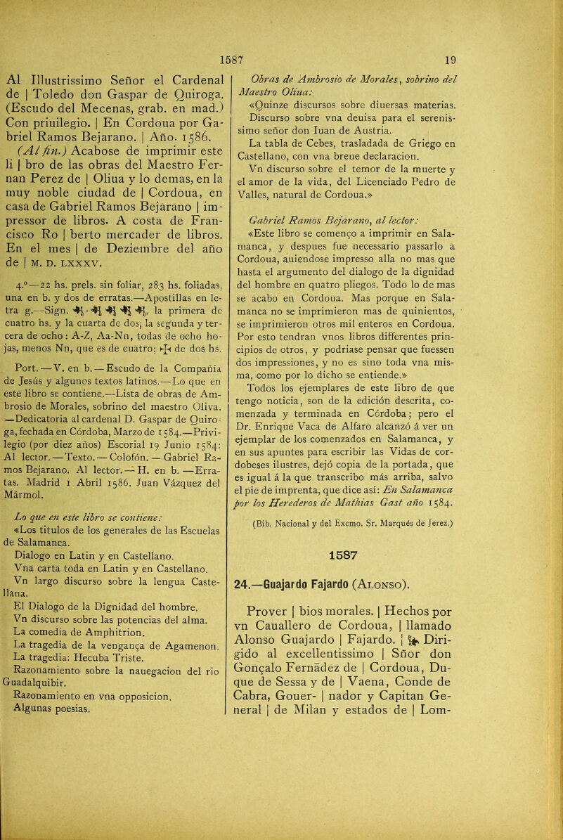 Al Illustrissimo Señor el Cardenal de I Toledo don Gaspar de Quiroga. (Escudo del Mecenas, grab. en mad.) Con priuilegio. | En Cordoua por Ga- briel Ramos Bejarano. | Año. 1586. Acabóse de imprimir este li I bro de las obras del Maestro Fer- nán Perez de | Oliua y lo demas, en la muy noble ciudad de | Cordoua, en casa de Gabriel Ramos Bejarano | im- pressor de libros. A costa de Fran- cisco Ro I berto mercader de libros. En el mes | de Deziembre del año de I M. D. LXXXV. 4.°—22 hs. prels. sin foliar, 283 hs. foliadas, una en b. y dos de erratas.—Apostillas en le- tra g.—Sign. ^ '4^, la primera de cuatro hs. y la cuarta de dos; la segunda y ter- cera de ocho: A-Z, Aa-Nn, todas de ocho ho- jas, menos Nn, que es de cuatro; Kp de dos hs. Port.—V. en b. — Escudo de la Compañía de Jesús y algunos textos latinos.—Lo que en este libro se contiene.—Lista de obras de Am- brosio de Morales, sobrino del maestro Oliva. —Dedicatoria al cardenal D. Gaspar de Quiro- ga, fechada en Córdoba, Marzo de 1584.—Privi- legio (por diez años) Escorial 19 Junio 1584: Al lector. — Texto. — Colofón. — Gabriel Ra- mos Bejarano. Al lector.en b.—Erra- tas. Madrid i Abril 1586. Juan Vázquez del Mármol. Lo que en este libro se contiene: «Los titules de los generales de las Escuelas de Salamanca. Dialogo en Latin y en Castellano. Vna carta toda en Latin y en Castellano. Vn largo discurso sobre la lengua Caste- llana. El Dialogo de la Dignidad del hombre. Vn discurso sobre las potencias del alma. La comedia de Amphitrion. La tragedia de la venganca de Agamenón. La tragedia: Hecuba Triste. Razonamiento sobre la nauegacion del rio Guadalquibir. Razonamiento en vna opposicion. Algunas poesias. Obras de Ambrosio de Morales, sobrino del Maestro Oliua: «Quinze discursos sobre diuersas materias. Discurso sobre vna deuisa para el serenis- simo señor don Juan de Austria. La tabla de Cebes, trasladada de Griego en Castellano, con vna breue declaración. Vn discurso sobre el temor de la muerte y el amor de la vida, del Licenciado Pedro de Valles, natural de Cordoua.» Gabriel Ramos Bejarano^ al lector: «Este libro se comenco a imprimir en Sala- manca, y después fue necessario passarlo a Cordoua, auiendose impresso alia no mas que hasta el argumento del dialogo de la dignidad del hombre en quatro pliegos. Todo lo de mas se acabo en Cordoua. Mas porque en Sala- manca no se imprimieron mas de quinientos, se imprimieron otros mil enteros en Cordoua. Por esto tendrán vnos libros differentes prin- cipios de otros, y podriase pensar que fuessen dos impressiones, y no es sino toda vna mis- ma, como por lo dicho se entiende.» Todos los ejemplares de este libro de que tengo noticia, son de la edición descrita, co- menzada y terminada en Córdoba; pero el Dr. Enrique Vaca de Alfaro alcanzó á ver un ejemplar de los comenzados en Salamanca, y en sus apuntes para escribir las Vidas de cor- dobeses ilustres, dejó copia de la portada, que es igual á la que transcribo más arriba, salvo el pie de imprenta, que dice así: En Salamanca por los Herederos de Mathias Gast año 1584. (Bib. Nacional y del Exemo. Sr. Marqués de Jerez.) 1587 24.—Guajardo Fajardo (Alonso). Prover | bios morales. [ Hechos por vn Cauallero de Cordoua, | llamado Alonso Guajardo | Fajardo. ¡ ^ Diri- gido al excellentissimo | Sñor don Goncalo Fernádez de | Cordoua, Du- que de Sessa y de | Vaena, Conde de Cabra, Gouer- | nador y Capitán Ge- neral I de Milán y estados de | Lom-