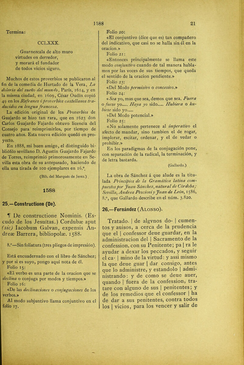 Termina: CCLXXX. Guarnézcala de alto muro virtudes en derredor, y morará el fundador de todos vicios siguro. Muchos de estos proverbios se publicaron al fin de la comedia de Hurtado de la Vera, La dolería del sueño del t7iimdo ^ París, 1614, y en la misma ciudad, en 1609, César Oudín copió 49 en los Refraíies ó proverbios castellanos tra- ducidos en lengua francesa. La edición original de los Proverbios de Guajardo se hizo tan rara, que en 1623 don Carlos Guajardo Fajardo obtuvo licencia del Consejo para reimprimirlos, por tiempo de cuatro años. Esta nueva edición quedó en pro- yecto. En 1888, mi buen amigo, el distinguido bi- bliófilo sevillano D, Agustín Guajardo Fajardo de Torres, reimprimió primorosamente en Se- villa esta obra de su antepasado, haciendo de ella una tirada de 100 ejemplares en 16.®, (Bib. del Marqués de Jerez.) 1588 25.—Constructione (De). 1Í Ue constructione Nominis. (Es- cudo de los Jesuítas.) Cordubas aput (sic) lacobum Galvan, expensis An- dreae Barrera, bibliopolae. 1588. 8.°—Sin foliatura (tres pliegos de impresión). Está encuadernado con el libro de Sánchez; y por si es suyo, pongo aquí nota de él. Folio 15: «El verbo es una parte de la oración que se declina o conjuga por modos y tiempos.» Folio 16: «De las declinaciones o conjugaciones de los verbos.» Al modo subjuntivo llama conjuntivo en el folio 17. Folio 20: «El conjuntivo (dice que es) tan compañero del indicativo, que casi no se halla sin él en la oración.» Folio 21: «Entonces principalmente se llama este modo conjuntivo cuando de tal manera habla- mos por las voces de sus tiempos, que queda el sentido de la oración pendiente.» Folio 23: «Del Modo permisivo o concesivo.'» Folio 24: <(.Sea yo, mas que sea, demos que sea. Fuera o fuese yo Haya yo sido Hubiera o hu- biese sido yo »Del Modo potencial.» Folio 25: «No solamente pertenece al imperativo el afecto de mandar, sino también el de rogar, implorar, escitar, ordenar, y el de vedar o prohibir.» En los paradigmas de la conjugación pone, con separación de la radical, la terminación, y de letra bastarda. (Gallardo.) La obra de Sánchez á que alude es la titu- lada Principios de la Gramática latina com- puestos por Juan Sáncheznatural de Córdoba; Sevilla., Andrea Pescioniy Juan de León, 1586, 8.°, que Gallardo describe en el núm. 3.820. 26.—Fernández (Alonso). Tratado. | de algvnos do- | aumen- tos y auisos, a cerca de la prudencia que el | confessor deue guardar, en la administración del ] Sacramento de la confession, con su Penitente; pa 1 ra le ayudar a dexar los peccados, y seguir el ca- 1 mino de la virtud: y assi mismo la que deue guar 1 dar consigo, antes que lo administre, y estándolo | admi- nistrando: y de como se deue auer, quando 1 fuera de la confession, tra- tare con alguno de sus | penitentes; y de los remedios que el confessor | ha de dar a sus penitentes, contra todos los 1 vicios, para los vencer y salir de