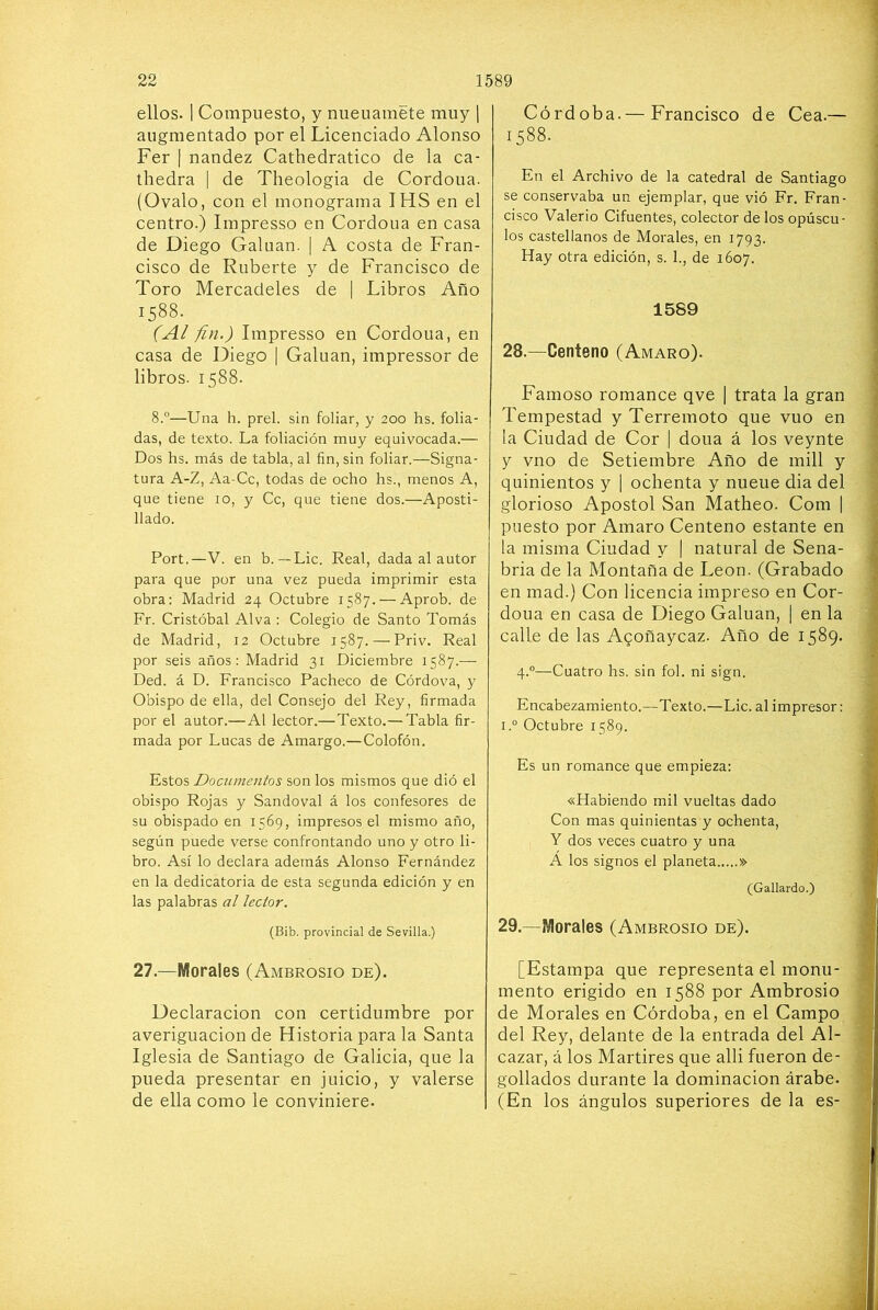 ellos. I Compuesto, y nueuamete muy 1 augmentado por el Licenciado Alonso Fer I nandez Cathedratico de la ca- thedra | de Theologia de Cordoua. (Ovalo, con el monograma IHS en el centro.) Impresso en Cordoua en casa de Diego Galuan. | A costa de Fran- cisco de Ruberte y de Francisco de Toro Mercadeles de | Libros Año 1588. (Al fin.) Impresso en Cordoua, en casa de Diego | Galuan, impressor de libros. 1588. 8.”—Una h. prel. sin foliar, y 200 hs. folia- das, de texto. La foliación muy equivocada.— Dos hs. más de tabla, al fin, sin foliar.—Signa- tura A-Z, Aa-Cc, todas de ocho hs., menos A, que tiene 10, y Ce, que tiene dos.—Aposti- llado. Fort,—V. en b. — Lie. Real, dada al autor para que por una vez pueda imprimir esta obra: Madrid 24 Octubre 1587. — Aprob. de Fr. Cristóbal Alva : Colegio de Santo Tomás de Madrid, 12 Octubre 1587. — Priv. Real por seis años: Madrid 31 Diciembre 1587.— Ded. á D. Francisco Pacheco de Córdova, y Obispo de ella, del Consejo del Rey, firmada por el autor.—Al lector.—Texto.— Tabla fir- mada por Lucas de Amargo.—Colofón. Estos Documentos son los mismos que dió el obispo Rojas y Sandoval á los confesores de su obispado en 1569, impresos el mismo año, según puede verse confrontando uno y otro li- bro. Así lo declara además Alonso Fernández en la dedicatoria de esta segunda edición y en las palabras al lector. (Bib. provincial de Sevilla.) 27.—Morales (Ambrosio de). Declaración con certidumbre por averiguación de Historia para la Santa Iglesia de vSantiago de Galicia, que la pueda presentar en juicio, y valerse de ella como le conviniere. Córdoba.— Francisco de Cea.— 1588. En el Archivo de la catedral de Santiago se conservaba un ejemplar, que vió Fr. Fran- cisco Valerio Cifuentes, colector de los opúscu- los castellanos de Morales, en 1793. Hay otra edición, s. 1., de 1607. 1589 28. —Centeno (Amaro). Famoso romance qve | trata la gran Tempestad y Terremoto que vuo en la Ciudad de Cor 1 dona á los veynte y vno de Setiembre Año de mili y quinientos y [ ochenta y nueue dia del glorioso Aposto! San Matheo. Com | puesto por Amaro Centeno estante en la misma Ciudad y | natural de Sena- bria de la Montaña de León. (Grabado en mad.) Con licencia impreso en Cor- doua en casa de Diego Galuan, | en la calle de las Aqoñaycaz. Año de 1589. 4.“—Cuatro hs. sin fol. ni sign. Encabezamiento.—Texto.—Lie. al impresor: i.“ Octubre 1589. Es un romance que empieza: «Habiendo mil vueltas dado Con mas quinientas y ochenta, Y dos veces cuatro y una A los signos el planeta » (Gallardo.) 29. —Morales (Ambrosio de). [Estampa que representa el monu- mento erigido en 1588 por Ambrosio de Morales en Córdoba, en el Campo del Rey, delante de la entrada del Al- cázar, á los Mártires que alli fueron de- gollados durante la dominación árabe. (En los ángulos superiores de la es-