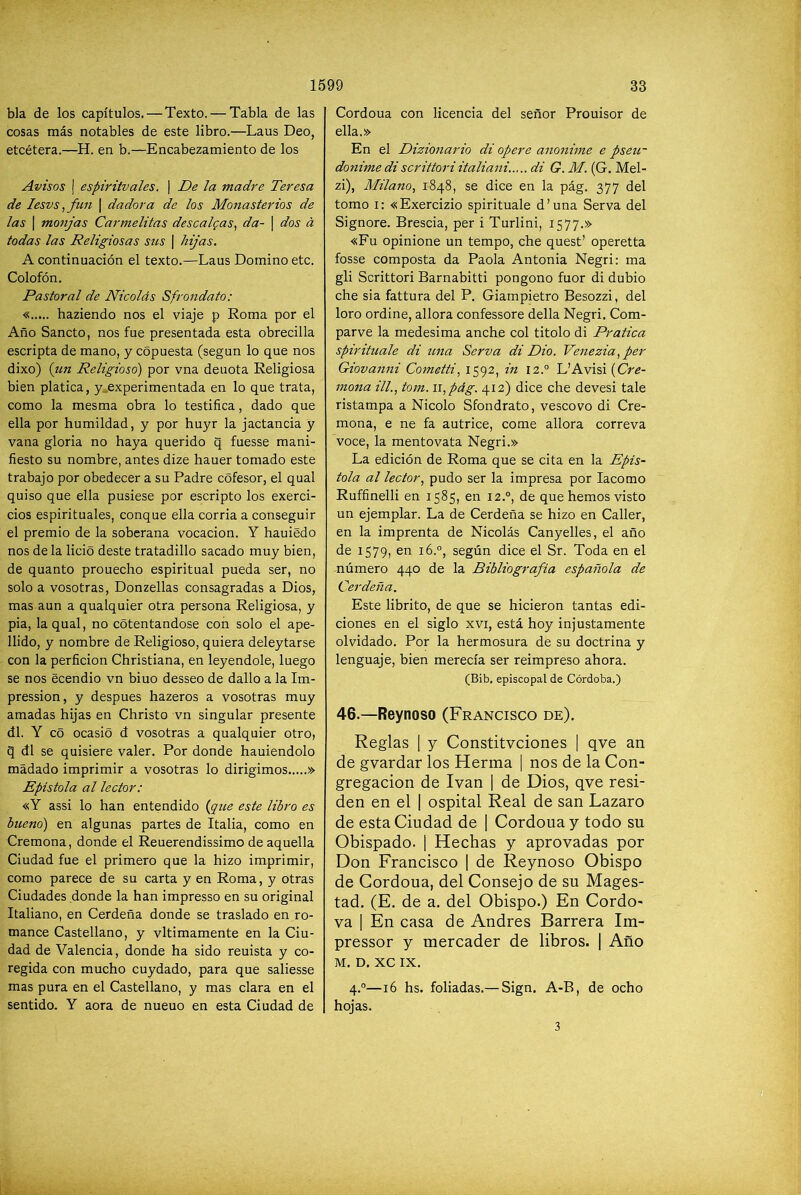 bla de los capítulos. — Texto. — Tabla de las cosas más notables de este libro.—Laus Deo, etcétera.—H. en b.—Encabezamiento de los Avisos j espiritvales. | De la madre Teresa de lesvs ,fun \ dadora de los Monasterios de las I monjas Carmelitas descaigas^ da- | dos á todas las Religiosas sus | hijas. A continuación el texto.—Laus Domino etc. Colofón. Pastoral de Nicolás Sfrondato: « haziendo nos el viaje p Roma por el Año Sancto, nos fue presentada esta obrecilla escripta de mano, y copuesta (según lo que nos dixo) (tm Religioso) por vna denota Religiosa bien platica, y^experimentada en lo que trata, como la mesma obra lo testifica, dado que ella por humildad, y por huyr la jactancia y vana gloria no haya querido q fuesse mani- fiesto su nombre, antes dize hauer tomado este trabajo por obedecer a su Padre cófesor, el qual quiso que ella pusiese por escripto los exerci- cios espirituales, conque ella corria a conseguir el premio de la soberana vocación. Y hauiedo nos déla lició deste tratadillo sacado muy bien, de quanto prouecho espiritual pueda ser, no solo a vosotras, Donzellas consagradas a Dios, mas aun a qualquier otra persona Religiosa, y pia, la qual, no cotentandose con solo el ape- llido, y nombre de Religioso, quiera deleytarse con la perficion Christiana, en leyéndole, luego se nos ecendio vn bino desseo de dallo a la Im- pression, y después hazeros a vosotras muy amadas hijas en Christo vn singular presente di. Y cS ocasió d vosotras a qualquier otro, q di se quisiere valer. Por donde hauiendolo mádado imprimir a vosotras lo dirigimos » Epístola al lector: «Y assi lo han entendido {que este libro es bueno) en algunas partes de Italia, como en Cremona, donde el Reuerendissimo de aquella Ciudad fue el primero que la hizo imprimir, como parece de su carta y en Roma, y otras Ciudades donde la han impresso en su original Italiano, en Cerdeña donde se traslado en ro- mance Castellano, y vltimamente en la Ciu- dad de Valencia, donde ha sido reuista y co- regida con mucho cuydado, para que saliesse mas pura en el Castellano, y mas clara en el sentido. Y aora de nueuo en esta Ciudad de Cordoua con licencia del señor Prouisor de ella.» En el Dizionario di opere anonime e pseir donime di scrittori italiani..... di G. M. (G. Mel- zi). Milano., 1848, se dice en la pág. 377 del tomo i: «Exercizio spirituale d’una Serva del Signore. Brescia, per i Turlini, 1577.» «Fu opinione un tempo, che quest’ operetta fosse composta da Paola Antonia Negri: ma gli Scrittori Barnabitti pongono fuor di dubio che sia fattura del P. Giampietro Besozzi, del loro ordine, allora confessore della Negri. Com- parve la medesima anche col titolo di Pratica spirituale di una Serva di Dio. Venezia,per Giovanni Cometti, 1592, in I2.° L’Avisi {Cre- mona ilL, tom. 11, pág. 412) dice che devesi tale ristampa a Nicolo Sfondrato, vescovo di Cre- mona, e ne fa autrice, come allora correva voce, la mentovata Negri.» La edición de Roma que se cita en la Epís- tola al lector, pudo ser la impresa por lacomo Ruffinelli en 1585, en 12.°, de que hemos visto un ejemplar. La de Cerdeña se hizo en Caller, en la imprenta de Nicolás Canyelles, el año de 1579, en i6.°, según dice el Sr. Toda en el número 440 de la Bibliografía española de Cerdeña. Este librito, de que se hicieron tantas edi- ciones en el siglo xvi, está hoy injustamente olvidado. Por la hermosura de su doctrina y lenguaje, bien merecía ser reimpreso ahora. (Bib. episcopal de Córdoba.) 46.—Reynoso (Francisco de). Reglas I y Constitvciones i qve an de gvardar los Herma | nos de la Con- gregación de Ivan | de Dios, qve resi- den en el | ospital Real de san Lazaro de esta Ciudad de | Cordoua y todo su Obispado. 1 Hechas y aprovadas por Don Francisco | de Reynoso Obispo de Cordoua, del Consejo de su Mages- tad. (E. de a. del Obispo.) En Cordo- va 1 En casa de Andrés Barrera Im- pressor y mercader de libros. | Año M. D. XC IX. 4.°—16 hs. foliadas.— Sign. A-B, de ocho hojas. 3