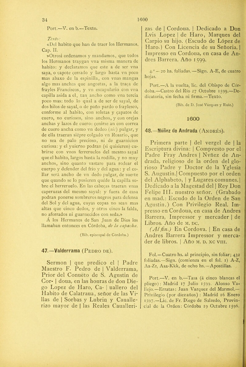 Port.—V. en b.—Texto. Texto: «Del habito que han de traer los Hermanos, Cap. II. »Otrosi ordenamos y mandamos, que todos los Hermanos traygan vna misma manera de habito: y declaramos que este a de ser vna saya, o capote cerrado y largo hasta vn poco mas abaxo de la espinilla, con vnas mangas algo mas anchas que angostas, a la traca de frayles Franciscos, y vn escapulario con vna capilla asida a el, tan ancho como vna tercia poco mas: todo lo qual a de ser de sayal, de dos hilos de sayal, o de paño pardo o fraylesco, conforme al habito, con soletas y capatos de cuero, no curiosos, sino anchos, y con orejas anchas y lazos de cuero: ceñirse an con correa de cuero ancha como vn dedeo {sic) pulgar, y de ella traerán siépre colgado vn Rosario, que no sea de palo precioso, ni de guarnición curiosa: y el yuierno podran (si quisieren) cu- brirse con vnos ferreruelos del mesmo sayal que el habito, largos hasta la rodilla, y no muy anchos, sino quanto vastare para rodear el cuerpo y defender del frió y del agua: y el co- llar será ancho de vn dedo pulgar, de suerte que quando se lo pusieren quéde la capilla so- bre el herreruelo. En las cabecas traerán vnas caperuzas del mesmo sayal: y fuera de casa podran ponerse sombreros negros para defensa del Sol y del agua, cuyas copas no sean mas altas que cinco dedos, y otros cinco la falda, no aforrados ni guarnecidos con seda.» A los Hermanos de San Juan de Dios los llamaban entonces en Córdoba, de la capacha. (Bib. episcopal de Córdoba.) 47.—Valderrama (Pedro de). Sermón [ que predico el | Padre Maestro F. Pedro de 1 Valderrama, Prior del Conueto de S. Agustín de Cor- I doua, en las honras de don Die- go López de Haro, Ca- | uallero del Habito de Calatraua, señor de las Vi- llas de I Sorbas y Lubrin y Caualle- rizo mayor de | las Reales Caualleri- zas de | Cordoua. | Dedicado a Don Lvis López I de Haro, Marques del Carpió su hijo. (Escudo de López de Haro.) Con Licencia de su Señoría. 1 Impresso en Cordoua, en casa de An- drés Barrera. Año 1599. 4.° —20 hs. foliadas. — Siga. A-E, de cuatro hojas. Port.—A la vuelta-, lie. del Obispo de Cór- doba.—Castro del Río 27 Octubre 1599.—De- dicatoria, sin fecha ni firma.—Texto. (Bib. de D. José Vázquez y Ruiz.) 1 1600 I I 1 48.—Niíñez ele Andrada (Andrés). Primera parte | del vergel de | la i Escriptura divina; [ Compvesto por el Padre Fray Andrés | Nvñez de An- | drada, religioso de la orden del glo- | rioso Padre y Doctor de la Yglesia S. Augustin.I Compuesto por el orden del Alphabeto, | y Lugares comunes. ] Dedicado a la Magestad del | Rey Don Felipe III. nuestro señor. (Grabado en mad.: Escudo de la Orden de San Agustín.) Con Privilegio Real. Im- presso en Cordoua, en casa de Andrés Barrera, Impressor y mercader | de Libros. Año de m. dc. (Al fin.) En Cordova. | En casa de Andrés Barrera Impressor y merca- der de libros. ¡ Año m. d. xc viii. Fol.—Cuatro hs. al principio, sin foliar; 432 foliadas.—Sign. (comienza en el fol. i) A-Z, Aa-Zz, Aaa-Kkk, de ocho hs.—Apostillas. Port.—V. en b.—Tasa (á cinco blancas el pliego) : Madrid 17 Julio 1599. Alonso Va- llejo.—Erratas: Juan Vázquez del Marmol.— Privilegio (por diezaños) : Madrid 16 Enero 1597.—Lie. de Fr. Diego de Salzedo, Provin- I cial de la Orden: Córdoba 19 Octubre 1596.