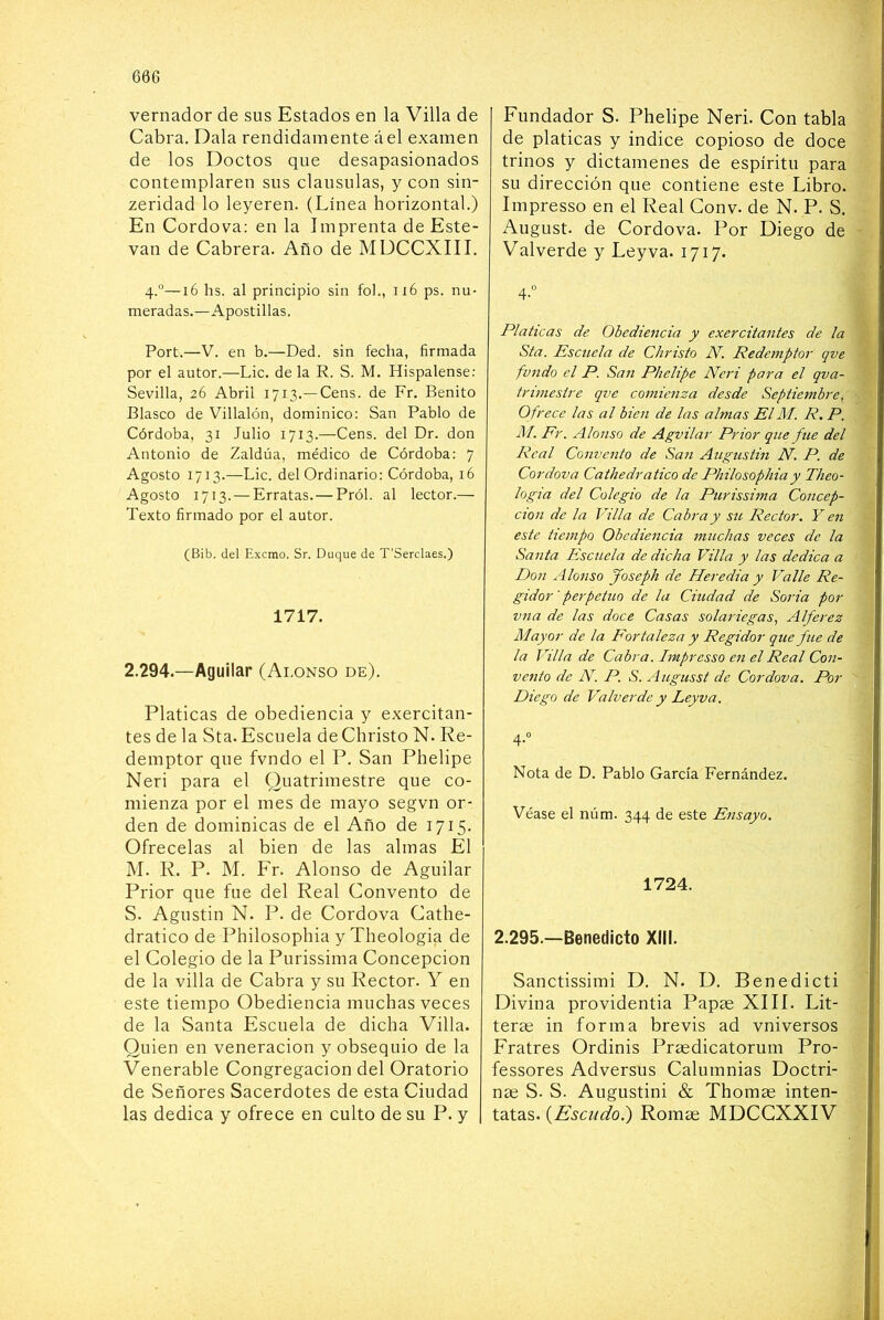 vernador de sus Estados en la Villa de Cabra, Dala rendidamente áel examen de los Doctos que desapasionados contemplaren sus clausulas, y con sin- zeridad lo leyeren. (Línea horizontal.) En Gordo va: en la Imprenta de Este- van de Cabrera. Año de MDCCXIII. 4.°—16 hs. al principio sin fol., 116 ps. nu- meradas.—Apostillas. Port.—V. en b.—Ded. sin fecha, firmada por el autor.—Lie. de la R. S. M. Hispalense: Sevilla, 26 Abril 1713.—Cens. de Fr, Benito Blasco de Villalón, dominico: San Pablo de Córdoba, 31 Julio 1713.—Cens. del Dr. don Antonio de Zaldúa, médico de Córdoba: 7 Agosto 1713.—Lie. del Ordinario: Córdoba, 16 Agosto 1713. — Erratas. — Pról. al lector.— Texto firmado por el autor. (Bib. del Exemo. Sr. Duque de T’Serclaes.) 1717. 2.294.—Aguilar (Ai.onso de). Platicas de obediencia y exercitan- tes de la Sta. Escuela de Christo N. Re- demptor que fvndo el P, San Phelipe Neri para el Quatrimestre que co- mienza por el mes de mayo segvn or- den de dominicas de el Año de 1715. Ofrécelas al bien de las almas El M. R. P. M. Fr. Alonso de Aguilar Prior que fue del Real Convento de S. Agustín N. P. de Cordova Cathe- dratico de Philosophia y Theologia de el Colegio de la Purissima Concepción de la villa de Cabra y su Rector. Y en este tiempo Obediencia muchas veces de la Santa Escuela de dicha Villa. Quien en veneración y obsequio de la Venerable Congregación del Oratorio de Señores Sacerdotes de esta Ciudad las dedica y ofrece en culto de su P. y Fundador S. Phelipe Neri. Con tabla de platicas y indice copioso de doce trinos y dictámenes de espíritu para su dirección que contiene este Libro. Impresso en el Real Conv. de N. P. S. August. de Cordova. Por Diego de Valverde y Ley va. 1717. 4.“ Platicas de Obediencia y exercitantes de la Sta. Escuela de Christo N. Redemptor qve fvndo el P. San Phelipe Neri para el qva- triniestre qve comienza desde Septiembre^ Ofrece las al bien de las almas El M. R, P. Ihl. Fr. Alonso de Agvilar Prior que fue del Real Convento de San Augustin N. P. de Cordova Cathedratico de Philosophia y Theo- logta del Colegio de la Purissima Concep- ción de la Villa de Cabra y su Rector. Y en este tiempo Obediencia muchas veces de la Santa Escuela de dicha Villa y las dedica a Don Alonso Joseph de Heredia y Valle Re- gidor ' perpetuo de la Ciudad de Soria por vna de las doce Casas solariegas, Alférez Mayor de la Fortaleza y Regidor que fue de la Villa de Cabra. Impresso eji el Real Con- vento de N. P. S. Augusst de Cordova. Por Diego de Valverde y Leyva. 4-“ Nota de D. Pablo García Fernández. Véase el núm. 344 de este Ensayo. 1724. 2.295.—Benedicto XIII, Sanctissimi D. N. D. Benedicti Divina providentia Papas XIII. Lit- terae in forma brevis ad vniversos Fratres Ordinis Praedicatorum Pro- fessores Adversas Calumnias Doctri- nae S. S. Augustini & Thomas inten- tatas. (Escudo.) Romae MDCCXXIV