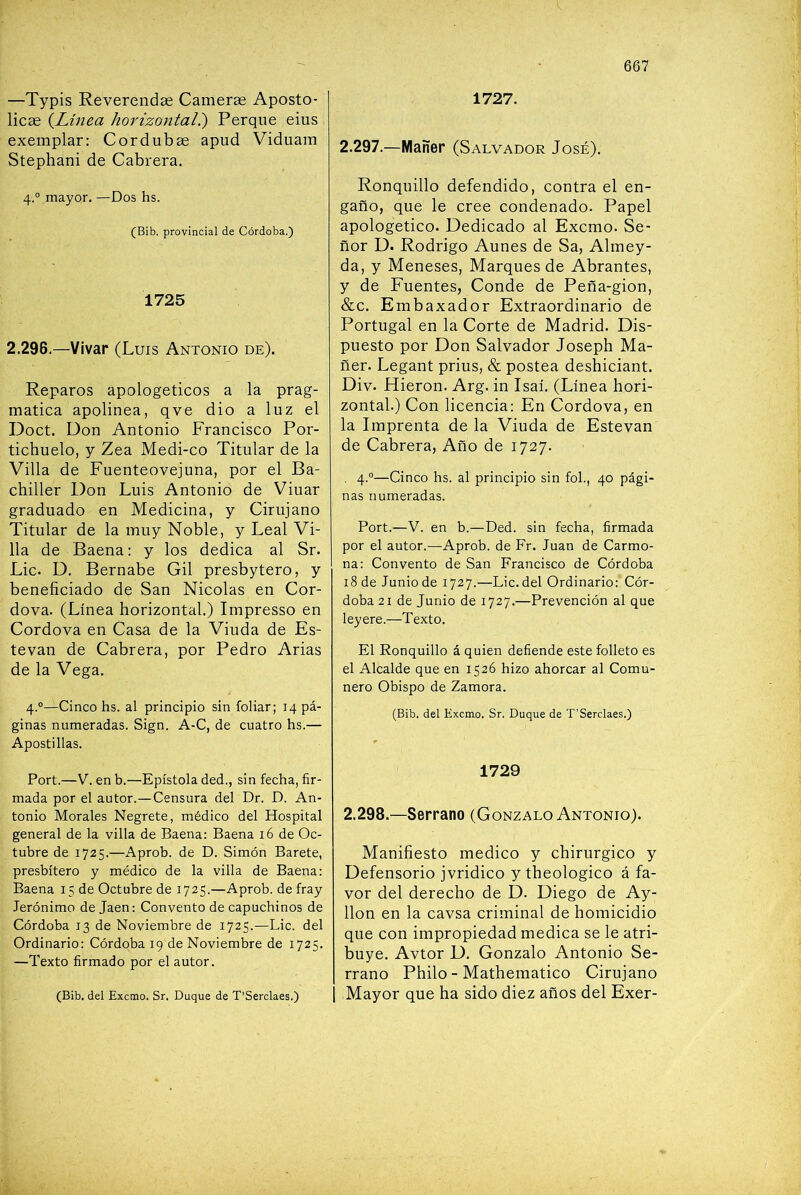 —Typis Reverendae Camerae Aposto- licae {Línea horizontal?) Perqiie eius exemplar: Cordubas apud Viduam Stephani de Cabrera, 4.° mayor, —Dos hs. (Bib. provincial de Córdoba.) 1725 2.296.—Vivar (Luis Antonio de). Reparos apologéticos a la prag- mática apolínea, qve dio a luz el Doct. Don Antonio Francisco Por- tichuelo, y Zea Medi-co Titular de la Villa de Fuenteovejuna, por el Ba- chiller Don Luis Antonio de Vinar graduado en Medicina, y Cirujano Titular de la muy Noble, y Leal Vi- lla de Baena: y los dedica al Sr. Lie. D. Bernabé Gil presbytero, y beneficiado de San Nicolás en Cor- dova, (Línea horizontal.) Impresso en Cordova en Casa de la Viuda de Es- tevan de Cabrera, por Pedro Arias de la Vega, 4.°—Cinco hs. al principio sin foliar; 14 pá- ginas numeradas. Sign. A-C, de cuatro hs.— Apostillas. Fort.—V. en b.—Epístola ded., sin fecha, fir- mada por el autor.—Censura del Dr. D. An- tonio Morales Negrete, médico del Hospital general de la villa de Baena: Baena 16 de Oc- tubre de 1725.—Aprob. de D. Simón Barete, presbítero y médico de la villa de Baena: Baena 15 de Octubre de 1725.—Aprob. de fray Jerónimo de Jaén: Convento de capuchinos de Córdoba 13 de Noviembre de 1725.—Lie. del Ordinario: Córdoba 19 de Noviembre de 1725. —Texto firmado por el autor. (Bib. del Exemo. Sr. Duque de T’Serclaes.) 1727. 2.297.—Mañer (Salvador José). Ronquillo defendido, contra el en- gaño, que le cree condenado. Papel apologético. Dedicado al Exemo. Se- ñor D. Rodrigo Aúnes de Sa, Almey- da, y Meneses, Marques de Abrantes, y de Fuentes, Conde de Pefla-gion, &c. Embaxador Extraordinario de Portugal en la Corte de Madrid. Dis- puesto por Don Salvador Joseph Ma- ñer. Legant prius, & postea deshiciant. Div. Hieron. Arg. in Isaí. (Línea hori- zontal.) Con licencia: En Cordova, en la Imprenta de la Viuda de Estevan de Cabrera, Año de 1727. , 4.°—Cinco hs. al principio sin fol., 40 pági- nas numeradas. Fort.—V. en b.—Ded. sin fecha, firmada por el autor.—^Aprob. de Fr. Juan de Carmo- na: Convento de San Francisco de Córdoba 18 de Junio de 1727.—Lie. del Ordinario: Cór- doba 21 de Junio de 1727.—Frevención al que leyere.—Texto. El Ronquillo á quien defiende este folleto es el Alcalde que en 1526 hizo ahorcar al Comu- nero Obispo de Zamora. (Bib. del Exemo. Sr. Duque de T’Serclaes.) 1729 2.298.—Serrano (Gonzalo Antonio). Manifiesto medico y chirurgico y Defensorio jvridico y theologico á fa- vor del derecho de D. Diego de Ay- llon en la cavsa criminal de homicidio que con impropiedad medica se le atri- buye. Avtor D, Gonzalo Antonio Se- rrano Philo - Mathematico Cirujano Mayor que ha sido diez años del Exer-