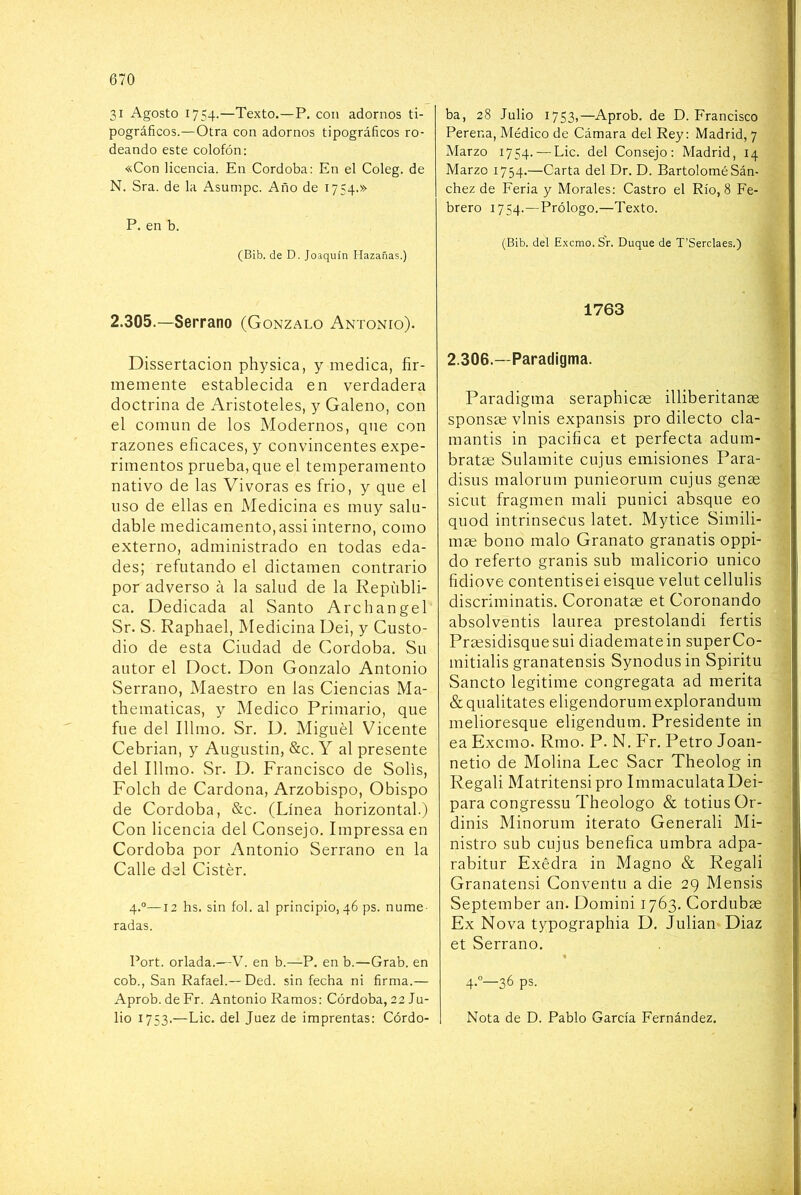 31 Agosto 1754.—Texto.—P. con adornos ti- pográficos.—Otra con adornos tipográficos ro- deando este colofón: «Con licencia. En Córdoba: En el Coleg. de N. Sra. de la Asumpc. Año de 1754.» P. en b. (Bib. de D. Joaquín Hazañas.) 2.305.—Serrano (Gonzalo Antonio). Dissertacion physica, y medica, fir- memente establecida en verdadera doctrina de Aristóteles, y Galeno, con el comnn de los Modernos, que con razones eficaces, y convincentes expe- rimentos prueba, que el temperamento nativo de las Vivoras es frió, y que el uso de ellas en Medicina es muy salu- dable medicamento, assi interno, como externo, administrado en todas eda- des; refutando el dictamen contrario por adverso á la salud de la Repúbli- ca. Dedicada al Santo Archangel Sr. S. Raphael, Medicina Dei, y Custo- dio de esta Ciudad de Córdoba, Su autor el Doct. Don Gonzalo Antonio Serrano, Maestro en las Ciencias Ma- thematicas, y Medico Primario, que fue del Illmo. Sr. D, Miguel Vicente Cebrian, y Augustin, &c. Y al presente del filmo. Sr. D. Francisco de Solis, Folch de Cardona, Arzobispo, Obispo de Córdoba, &c. (Línea horizontal.) Con licencia del Consejo. Impressa en Córdoba por Antonio Serrano en la Calle del Cistér. 4.°—12 hs. sin fol. al principio, 46 ps. nume- radas. Port. orlada.—V. en b.—P. en b.—Grab. en cob., San Rafael.— Ded. sin fecha ni firma.— Aprob. de Fr. Antonio Ramos: Córdoba, 22 Ju- lio 1753.—Lie. del Juez de imprentas; Córdo- ba, 28 Julio 1753,—Aprob. de D. Francisco Perer.a, Médico de Cámara del Rey: Madrid, 7 Marzo 1754. — Lie. del Consejo: Madrid, 14 Marzo 1754.—Carta del Dr. D. Bartolomé Sán- chez de Feria y Morales: Castro el Río, 8 Fe- brero 1754.—Prólogo.—Texto. (Bib. del Exemo. Sr. Duque de T’Serclaes.) 1763 2.306.—Paradigma. Paradigma seraphicae illiberitanas sponsae vlnis expansis pro dilecto cla- mantis in pacifica et perfecta adúm- brate Sulamite cujus emisiones Para- disus malorum punieorum cujus gene sicut fragmen mali punici absque eo quod intrinsecus latet. Mytice Simili- me bono malo Granato granatis oppi- do referto granis sub malicorio único fidiove contentisei cisque velut cellulis discriminatis. Corónate et Coronando absolventis laurea prestolandi fertis Presidisquesui diadematein superCo- mitialis granatensis Synodusin Spiritu Sancto legitime congregata ad merita & qualitates eligendorum explorandum melioresque eligendum. Presidente in ea Exemo. Rmo. P. N. Fr. Petro Joan- netio de Molina Lee Sacr Theolog in Regali Matritensipro ImmaculataDei- para congressu Theologo & totiusOr- dinis Minorum iterato Generali Mi- nistro sub cujus benéfica umbra adpa- rabitur Exédra in Magno & Regali Granatensi Conventu a die 29 Mensis September an. Domini 1763, Cordube Ex Nova typographia D. Julián Diaz et Serrano. 4.”—36 ps. Nota de D. Pablo García Fernández.