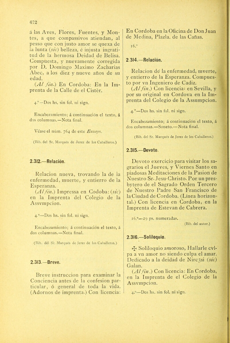á las Aves, Flores, Fuentes, y Mon- tes, a que coinpassivos atiendan, al pesso que con justo amor se quexa de la lunta (sic) belleza, é injusta ingrati- tud de la hermosa Deidad de Belisa. Compuesta, y nuevamente corregida por D. Domingo Máximo Zacharias Abec, a los diez y nueve años de su edad. (A/ fin.) En Córdoba: En la Im- prenta de la Calle de el Cistér. 4.”—Dos hs. sin fol. ni sign. Encabezamiento; á continuación el texto, á dos columnas.—Nota final. Véase el núm. 764 de este Ensayo. (Bib. del Sr. Marqués de Jerez de los Caballeros.) 2.312.—Relación. Relación nueva, trovando la de la enfermedad, muerte, y entierro de la Esperanza. {Alfin?) Impressa en Codobaif^fc) en la Imprenta del Colegio de la Assvmpcion. 4.°—Dos hs. sin fol. ni sign. Encabezamiento; á continuación el texto, á dos columnas.—Nota final. (Bib. dél Sr. Marqués de Jerez de los Caballeros.) 2.313.—Breve. Breve instrucción para examinar la Conciencia antes de la confesión par- ticular, ó general de toda la vida. (Adornos de imprenta.) Con licencia; En Córdoba en la Oficina de Donjuán de Medina, Plazla. de las Cañas. 16.“ 2.314. —Relación. Relación de la enfermedad, mverte, y entierro de la Esperanza. Compues- to por vn Ingeniero de Cádiz. {Al fin.) Con licencia: en Sevilla, y por su original en Cordova en la Im- prenta del Colegio de la Assumpcion. 4.°—Dos hs. sin fol. ni sign. Encabezamiento; á continuación el texto, á dos columnas.—Soneto.— Nota final. (Bib. del Sr. Marqués de Jerez de los Caballeros.) 2.315. —Devoto. Devoto exercicio para visitar los sa- grarios el Jueves, y Viernes Santo en piadosas Meditaciones de la Pasión de Nuestro Sr. Jesu-Christo. Por un pres- bytpro de el Sagrado Orden Tercero de Nuestro Padre San Francisco de la Ciudad de Córdoba. (Línea horizon- tal.) Con licencia en Córdoba, en la Imprenta de Estevan de Cabrera. 16.®—29 ps. numeradas. (Bib. del autor.) 2.316. —Soliloquio. T-» Soliloquio amoroso. Hallarle cvl- pa a vn amor no siendo culpa el amar. Dedicado a la deidad de Nirc3si {sic) Calan. {Alfiní) Con licencia: En Córdoba, en la Imprenta de el Colegio de la Assvmpcion. 4.®—Dos hs. sin fol. ni sign.