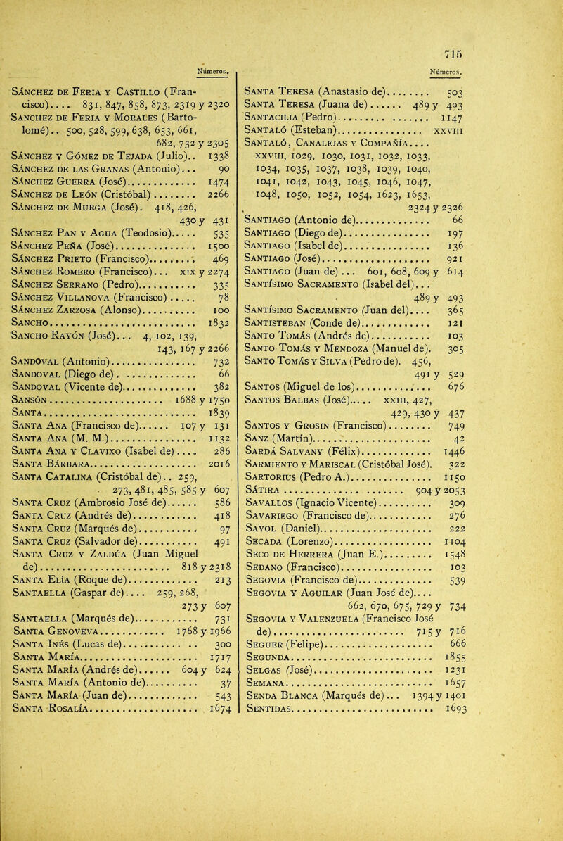Sánchez de Feria y Castillo (Fran- cisco) 831, 847, 858, 873, 2319 y 2320 Sánchez de Feria y Morales (Barto- lomé).. 500, 528, 599, 638, 653, 661, 682,732 y 2305 Sánchez y Gómez de Tejada (Julio).. 1338 Sánchez de las Granas (Antonio),.. 90 Sánchez Guerra (José) 1474 Sánchez de León (Cristóbal) 2266 Sánchez de Murga (José). 418, 426, 430 y 431 Sánchez Pan y Agua (Teodosio)... 535 Sánchez Peña (José) 1500 Sánchez Prieto (Francisco) ■; 469 Sánchez Komero (Francisco)... xix y 2274 Sánchez Serrano (Pedro) 335 Sánchez Villanova (Francisco) 78 Sánchez Zarzosa (Alonso) 100 Sancho 1832 Sancho Rayón (José)... 4, 102, 139, 143, 167 y 2266 Sandoval (Antonio) 732 Sandoval (Diego de) 66 Sandoval (Vicente de) 382 Sansón 1688 y 1750 Santa 1839 Santa Ana (Francisco de) 107 y 131 Santa Ana (M. M.) 1132 Santa Ana y Clavixo (Isabel de).... 286 Santa Bárbara 2016 Santa Catalina (Cristóbal de),. 259, • 273, 481, 485, 585 y 607 Santa Cruz (Ambrosio José de) 586 Santa Cruz (Andrés de) 418 Santa Cruz (Marqués de) 97 Santa Cruz (Salvador de) 491 Santa Cruz y Zaldúa (Juan Miguel de) 818 y 2318 Santa Elía (Roque de) 213 Santaella (Gaspar de).... 259, 268, 273 y 607 Santaella (Marqués de) 731 Santa Genoveva 1768 y 1966 Santa Inés (Lucas de) 300 Santa María 1717 Santa María (Andrés de) 604 y 624 Santa María (Antonio de) 37 Santa María (Juan de) 543 Santa Rosalía 1674 Santa Teresa (Anastasio de) 503 Santa Teresa (Juana de) 4^9 7 4°3 Santacilia (Pedro) 1147 Santaló (Esteban) xxviii Santaló, Canalejas y Compañía. ... XXVIII, 1029, 1030, 1031, 1032, 1033, 1034, 1035, 1037, 1038, 1039, 1040, 1041, 1042, 1043, 1045, 1046, 1047, 1048, 1050, 1052, 1054, 1623, 1653, 2324 y 2326 Santiago (Antonio de) 66 Santiago (Diego de) 197 Santiago (Isabel de). 136 Santiago (José) 921 Santiago (Juan de)... 601, 608, 609 y 614 Santísimo Sacramento (Isabel del)... 489 y 493 Santísimo Sacramento (Juan del)..., 365 Santisteban (Conde de) 121 Santo Tomás (Andrés de) 103 Santo Tomás y Mendoza (Manuel de). 305 Santo Tomás Y Silva (Pedro de). 456, 491 y 529 Santos (Miguel de los) '... 676 Santos Balbas (José) xxiii, 427, 429,4307 437 Santos y Grosin (Francisco) 749 Sanz (Martín) 42 Sardá Salvany (Félix) 1446 Sarmiento y Mariscal (Cristóbal José). 322 Sartorios (Pedro A.) 1150 Sátira 904 y 2053 Savallos (Ignacio Vicente) 309 Savariego (Francisco de) 276 Sayol (Daniel) 222 Secada (Lorenzo) 1104 Seco de Herrera (Juan E.) 1548 Sedaño (Francisco) 103 Segó VIA (Francisco de) 539 Segovia y Aguilar (Juan José de).... 662, Ó70, 675, 729 y 734 Segovia y Valenzuela (Francisco José de) 7157 716 Seguer (Felipe) 666 Segunda 1855 Selgas (José) 1231 Semana 1657 Senda Blanca (Marqués de)... 1394 y 1401 Sentidas 1693