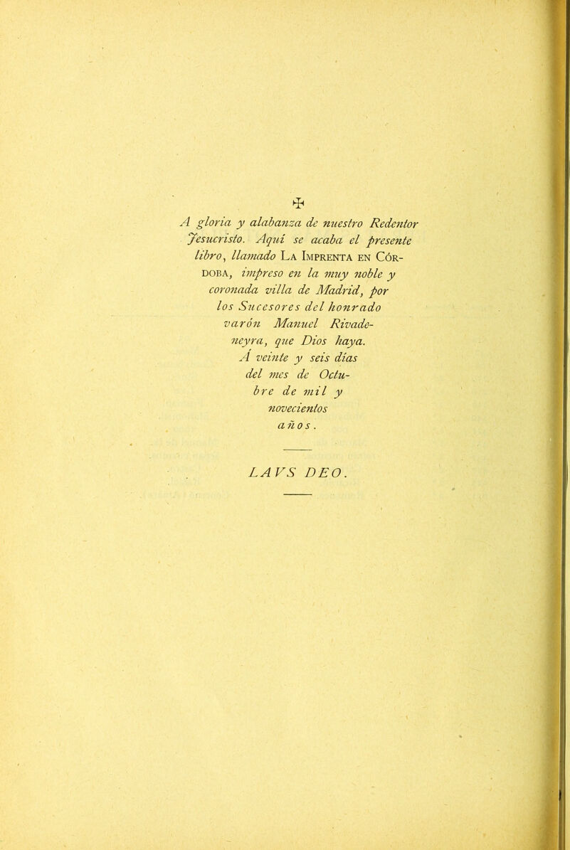 A gloria y alabanza de nuestro Redentor Jesucristo. Aquí se acaba el presente libro., llamado La Imprenta en Cór- doba, impreso en la muy noble y coronada villa de Madrid, por los Sucesores del honrado varón Man uel Rivade- neyra, que Dios haya. A veinte y seis dias del mes de Octu- bre de mil y novecientos años. LAVS DEO.