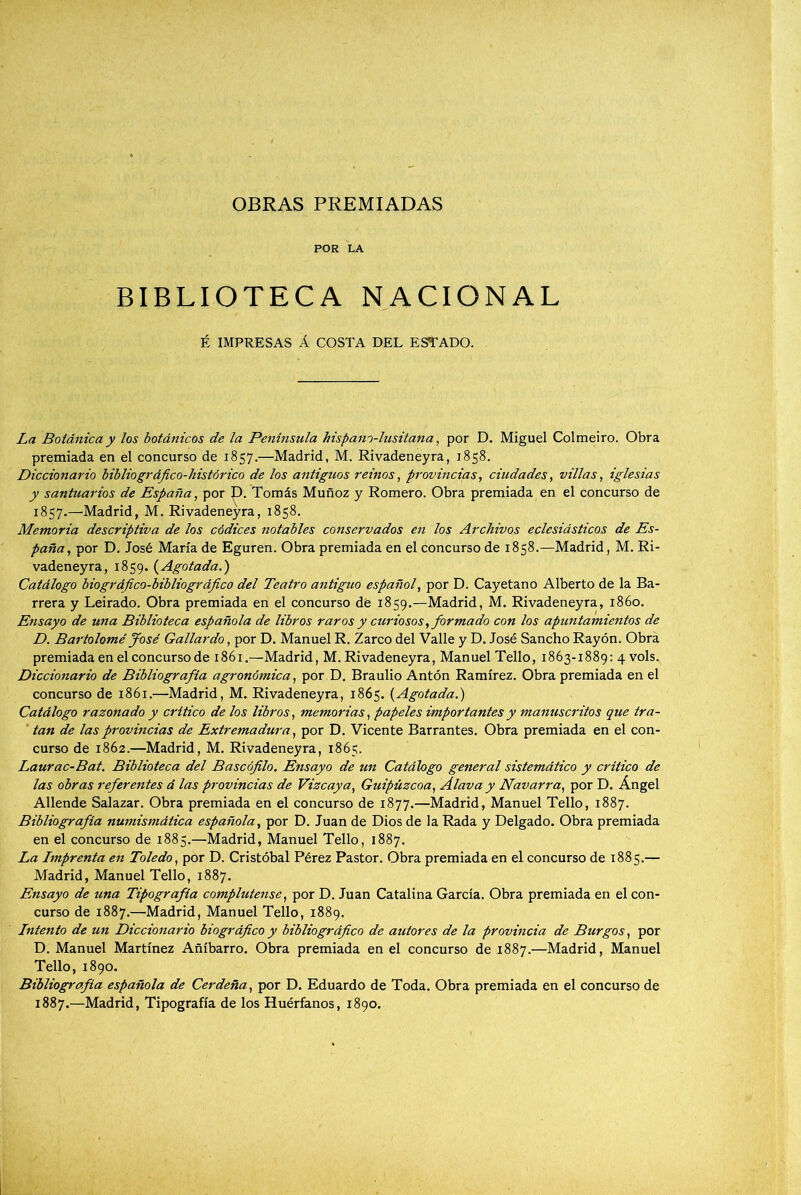 OBRAS PREMIADAS POR LA BIBLIOTECA NACIONAL É IMPRESAS Á COSTA DEL ESTADO. La Boidnica y los botánicos de la Península hispano-lusitana, por D. Miguel Colmeiro. Obra presmiada en el concurso de 1857.—Madrid, M. Rivadeneyra, 1858. Diccionario biblia gráfico-histórico de los antiguos reinos, provincias, ciudades, villas, iglesias y santuarios de España, por p. Tomás Muñoz y Romero. Obra premiada en el concurso de 1857.—Madrid, M. Rivadeneyra, 1858. Memoria descriptiva de los códices notables conservados en los Archivos eclesiásticos de Es- paña, por D. José María de Eguren. Obra premiada en el concurso de 1858.—Madrid, M. Ri- vadeneyra, 1859. (Agotada.) Catálogo biográfico-bibliográfico del Teatro antiguo español, por D. Cayetano Alberto de la Ba- rrera y Leirado. Obra premiada en el concurso dé 1859.—Madrid, M. Rivadeneyra, 1860. Ensayo de una Biblioteca española de libros raros y curiosos, formado con los apuntamientos de D. Bartolomé José Gallardo, por D. Manuel R. Zarco del Valle y D. José Sancho Rayón. Obra premiada en el concurso de 1861.—Madrid, M. Rivadeneyra, Manuel Tello, 1863-1889: 4 vols. Diccionario de Bibliografía agronómica, por D. Braulio Antón Ramírez. Obra premiada en el concurso de 1861.—Madrid, M. Rivadeneyra, 1865. (Agotada.) Catálogo razonado y critico de los libros, memorias, papeles importantes y mamiscritos que tra- tan de las provincias de Extremadura, por D. Vicente Barrantes. Obra premiada en el con- curso de 1862.—Madrid, M. Rivadeneyra, 1865. Laurac-Bat. Biblioteca del Bascófilo. Ensayo de un Catálogo general sistemático y critico de las obras referentes á las provincias de Vizcaya, Guipúzcoa, Álava y Navarra, por D. Ángel Allende Salazar. Obra premiada en el concurso de 1877.—Madrid, Manuel Tello, 1887. Bibliografía numismática española, por D. Juan de Dios de la Rada y Delgado. Obra premiada en el concurso de 1885.—Madrid, Manuel Tello, 1887. La Lmprenta en Toledo, por D. Cristóbal Pérez Pastor. Obra premiada en el concurso de 1885.— Madrid, Manuel Tello, 1887. Ensayo de una Tipografía complutense, por D. Juan Catalina García. Obra premiada en el con- curso de 1887.—Madrid, Manuel Tello, 1889. Lntento de un Diccionario biográfico y bibliográfico de autores de la provincia de Burgos, por D. Manuel Martínez Añíbarro. Obra premiada en el concurso de 1887.—Madrid, Manuel Tello, 1890. Bibliografía española de Cerdeña, por D. Eduardo de Toda. Obra premiada en el concurso de 1887.—Madrid, Tipografía de los Huérfanos, 1890.