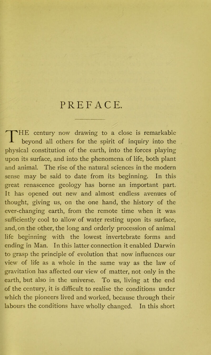 PREFACE. THE century now drawing to a close is remarkable beyond all others for the spirit of inquiry into the physical constitution of the earth, into the forces playing upon its surface, and into the phenomena of life, both plant and animal. The rise of the natural sciences in the modern sense may be said to date from its beginning. In this great renascence geology has borne an important part. It has opened out new and almost endless avenues of thought, giving us, on the one hand, the history of the ever-changing earth, from the remote time when it was sufficiently cool to allow of water resting upon its surface, and, on the other, the long and orderly procession of animal life beginning with the lowest invertebrate forms and ending in Man. In this latter connection it enabled Darwin to grasp the principle of evolution that now influences our view of life as a whole in the same way as the law of gravitation has affected our view of matter, not only in the earth, but also in the universe. To us, living at the end of the century, it is difficult to realise the conditions under which the pioneers lived and worked, because through their labours the conditions have wholly changed. In this short