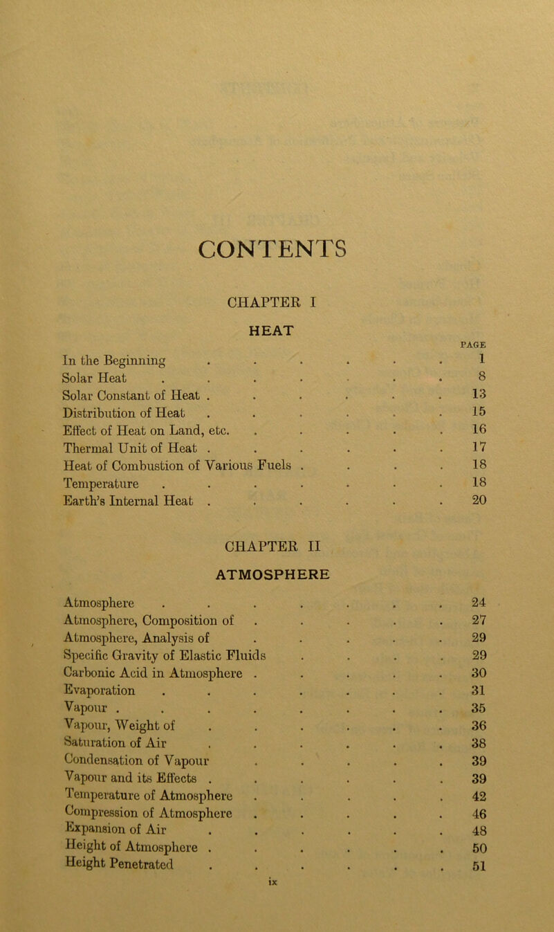 CONTENTS CHAPTER I HEAT PAGE In the Beginning ...... 1 Solar Heat ....-.* 8 Solar Constant of Heat . . . . . .13 Distribution of Heat . . . . . .15 Effect of Heat on Land, etc. . . . . .16 Thermal Unit of Heat . . . . . .17 Heat of Combustion of Various Fuels . . . .18 Temperature . . . . . • .18 Earth’s Internal Heat ...... 20 CHAPTER II ATMOSPHERE Atmosphere ....... 24 Atmosphere, Composition of . . . .27 Atmosphere, Analysis of ..... 29 Specific Gravity of Elastic Fluids . . . .29 Carbonic Acid in Atmosphere . . . . .30 Evaporation . . . . . . .31 Vapour ........ 35 Vapour, Weight of ...... 36 Saturation of Air ...... 38 Condensation of Vapour ..... 39 Vapour and its Effects ...... 39 Temperature of Atmosphere ..... 42 Compression of Atmosphere ..... 46 Expansion of Air ...... 48 Height of Atmosphere ...... 50 Height Penetrated . . . . . .51