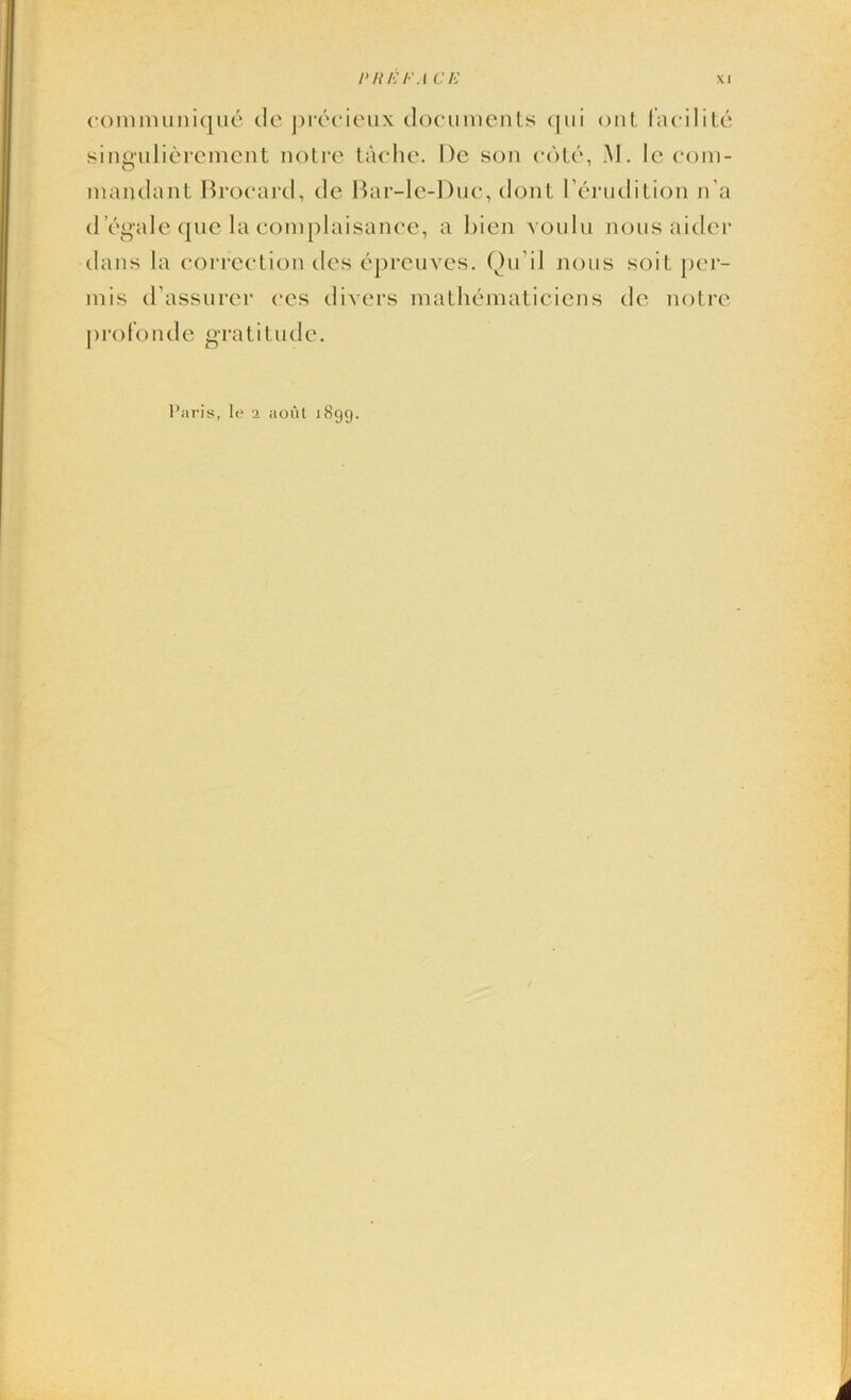 communique de precieux documents qui out lacilite singulierement notre tache. De son cote, M. Ic com- mandant Brocard, de Bar-le-Duc, dont l’erudition n’a d 'egale quc la complaisance, a bien voulu nous aider dans la correction des eprcuves. Qu’il nous soil per- mis d'assurer ces divers mathematiciens de notre pro fo n d e gratitude. Paris, le i aout 1899.