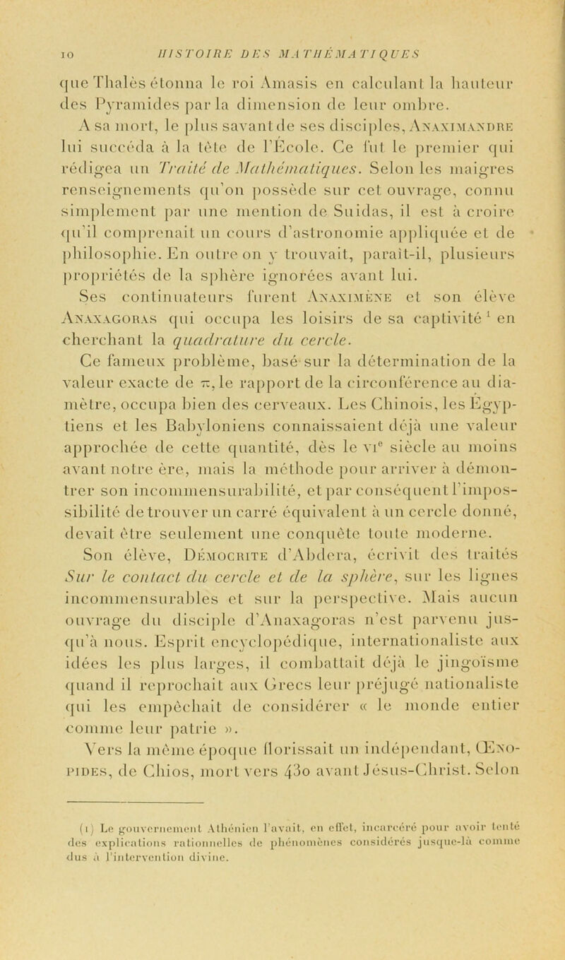 que Thales 6tonna le roi Amasis en calculant la hauteur ties Pyramides par la dimension de leur ombre. A sa mort, le plus savant de ses disciples, Anaximandre Jui succeda a la tele de l’Ecole. Ce l’ut le premier qui redigea un finite de Mathematiques. Selon les maigres renseignements qu’on possede sur cel ouvrage, connu simplement par line mention de Suidas, il est a croire qu'il comprenait un cours d’astronomie appliquee et de philosophic. En outre on y trouvait, parait-il, plusieurs proprietes de la sphere ignorees avant lui. Ses continuateurs lurent Anaximene et son eleve Anaxagoras qui occupa les loisirs de sa captivite 1 en cherchant la quadrature da eercle. Ce fameux probleme, base sur la determination de la valeur exacte de Ti.le rapport de la circonference an dia- metre, occupa bien ties cerveaux. Les Chinois, les Egyp- tiens et les Babyloniens connaissaient deja une valeur approchee de cette quantite, ties le vi° siecle au moins avant notre ere, mais la methode pour arriver a demon- trer son incommensurabilite, et par consequent l’impos- sibilite detrouver un carre equivalent a un cercle donne, tlevait etre seulement une conquete toute moderne. Son eleve, Democrite d'Abtlera, ecrivit ties traites Sur le contact clu cercle et de la sphere, sur les lignes incommensurables et sur la perspective. Mais aucun ouvrage clu disciple d’Anaxagoras n’cst parvenu jus- qu’a nous. Esprit encyclopedique, internationaliste aux idees les plus larges, il combattait deja le jingoisme tpiand il reprochait aux Grecs leur prejuge nationaliste qui les empechait de considerer « le moncle entier comme leur patrie ». Vers la mcme epoque llorissait un inclependant, GEno- pjdes, tie Chios, mort vers 43o avant Jesus-Christ. Selon (i) Le gouvcrnement Alhenicn l’avait, en cfTet, incarcere pour avoir tonte des explications rationncllcs de phenonienes consideres jusquc-la comme dus a l’intervention divine.