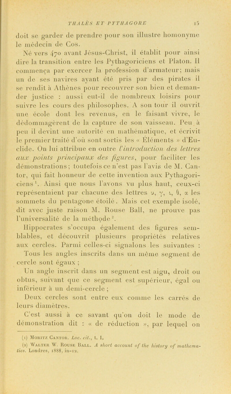 Til ALES ET P Y Til A GORE tloil se garder de prendre pour son illustre homonyme lc medecin de Cos. Ne vers 47° avant Jesus-Christ, il elablit pour ainsi dire la transition entre les Pythagoriciens el Platon. II commenca par exereer la profession d’armateur; mais un de ses navires ayant ete pris par des pirates il se rendit a Athenes pour recouvrer son bien el deman- der justice : aussi eut-il de nombreux loisirs pour suivre les cours des philosophes. A son tour il ouvrit une ecole donl les revenus, en lc laisant vivre, le dedommagerent de la capture de son vaisseau. Pen a pen il devint une autorite en mathematique, el ecrivit le premier traile d'oii soul sorlis les « Elements » d'Eu- elide. On lui attribue en outre l'introduction des leltres aux points principaux des figures, pour lacililer les demonstrations; toutefoisce n’est pas l'avis de M. Can- tor, qui fait honneur de celle invention aux Pythagori- ciens1. x\insi que nous l’avons vu plus haul, ceux-ci representaient par chacune des leltres u, y, i, 0, a les sommets du pentagone etoile . Mais cet exemple isole, dit avec juste raison M. Rouse Rail, ne prouve pas Puniversalite de la methode2. Hippocrates s’occupa egalement des figures sem- blables, et decouvrit plusieurs proprietes relatives aux cercles. Parmi celles-ci signalons les suivantes : Tous les angles inscrits dans un memo segment de cerclc sont egaux ; Un angle inscrit dans un segment est aigu, droit on obtus, suivant que ce segment est superieur, egal on inferieur a un demi-cercle ; Deux cercles sont entre eux coniine les carres de leurs diametres. C’est aussi a ce savant qu’on doit le mode de demonstration dit : « de reduction », par lequel on (1) Moritz Cantor. Loc. oil., t. I. (2) Walter W. Rouse 13all. A short account of the history of inathc/ua-