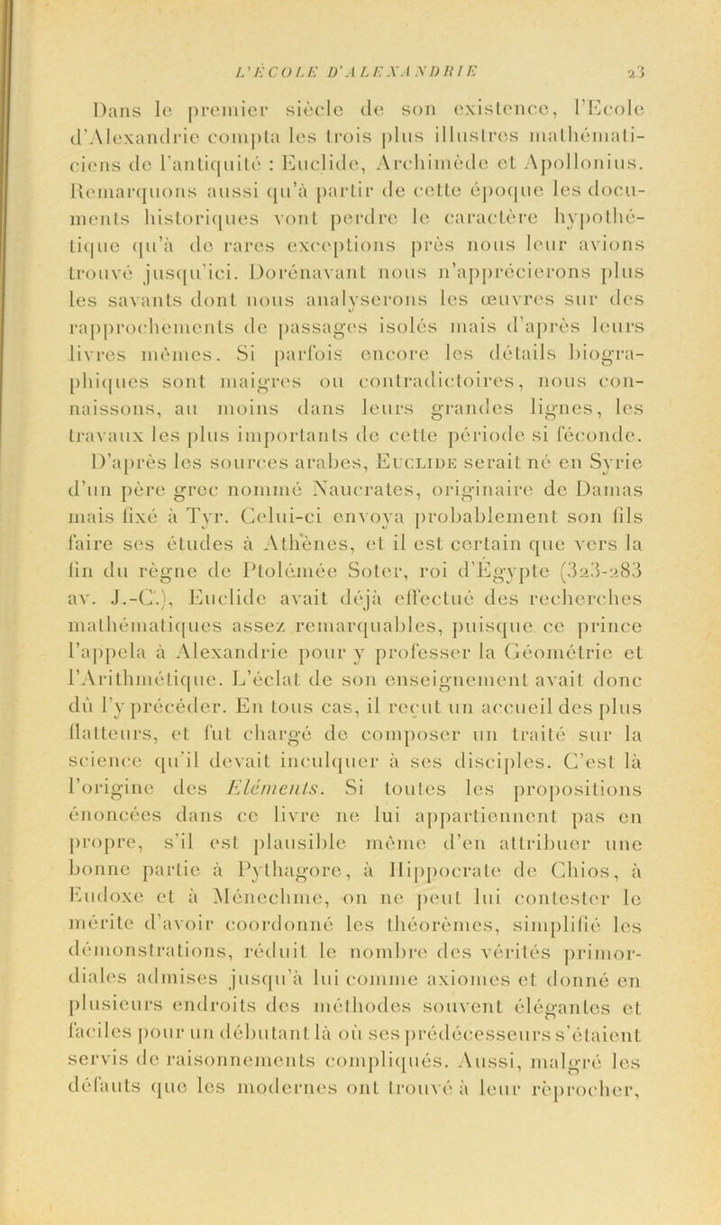 L'ECOLE D'ALEXANDRIE i’i Dans le premier siecle tie son existence, l’Ecole d'Alexandrie compta les Irois plus illustres lnalhemati- ciens tie l’antiquite : Euclide, Archimede ct Apollonius. Rcniarquons aussi qu’a partir tie cette epoque les docu- ments historiques vont perdre le caractere hypothe- tique qu’a tie rares exceptions pres nous lour avions trouve jusqu’ici. Dorenavant nous n’apprecierons plus les savants dont nous analvserons les ceuvres sur ties rapprochements tie passages isoles jnais d’apres leurs livres monies. Si parfois encore les details biogra- phit[ues sont maigros on contradictoires, nous con- naissons, an moins dans leurs grandes lignes, les travaux les plus importants do cette periotle si lecontle. D’apres les sources arabes, Euclide serait no en Syrie d’un pere grec nomine Aaucrates, originaire dc Damas inais fixe a Tyr. Golui-ci envoya probablement son fils faire ses etudes a Athenes, el il esl certain quo vers la fin du regne tie Ptolemee Soter, roi d’Egypte (3a3-a83 av. J.-G.), Enclitic avail deja effectue ties recherches mathematiques assez remarquables, puisque t^c prince l’appela a Alexandrie pour y professer la Geometrie ct rArithmetique. L’eclat tie son enseignement avail done dii l’y precetler. En tons cas, il recut un accueil des plus llalteurs, ot fut charge tie composer un traite sur la science qu’il devait inculquer a ses disciples. G’est la l’origine ties Elements. Si toutes les propositions enoncees dans ce livre ne lui appartiennent pas en propre, s’il ost plausible meme then attribuer line bonne partie a Pythagore, a Iiippocrate tie Chios, a Eudoxe et a Menechme, on ne pent lui contester le merite d’avoir coortlonne les theoremes, simplifie les demonstrations, reduit le nombre ties verites primor- diales atlinises jusqu’a lui comme axiomes et donne en plusieurs endroits ties methodes souvent elegantes et faciles pour un debutant la oil ses predeeesseurs s’etaient servis de raisonnements compliques. Aussi, nialgre les delauts que les motlernes out trouve a leur reprocher,