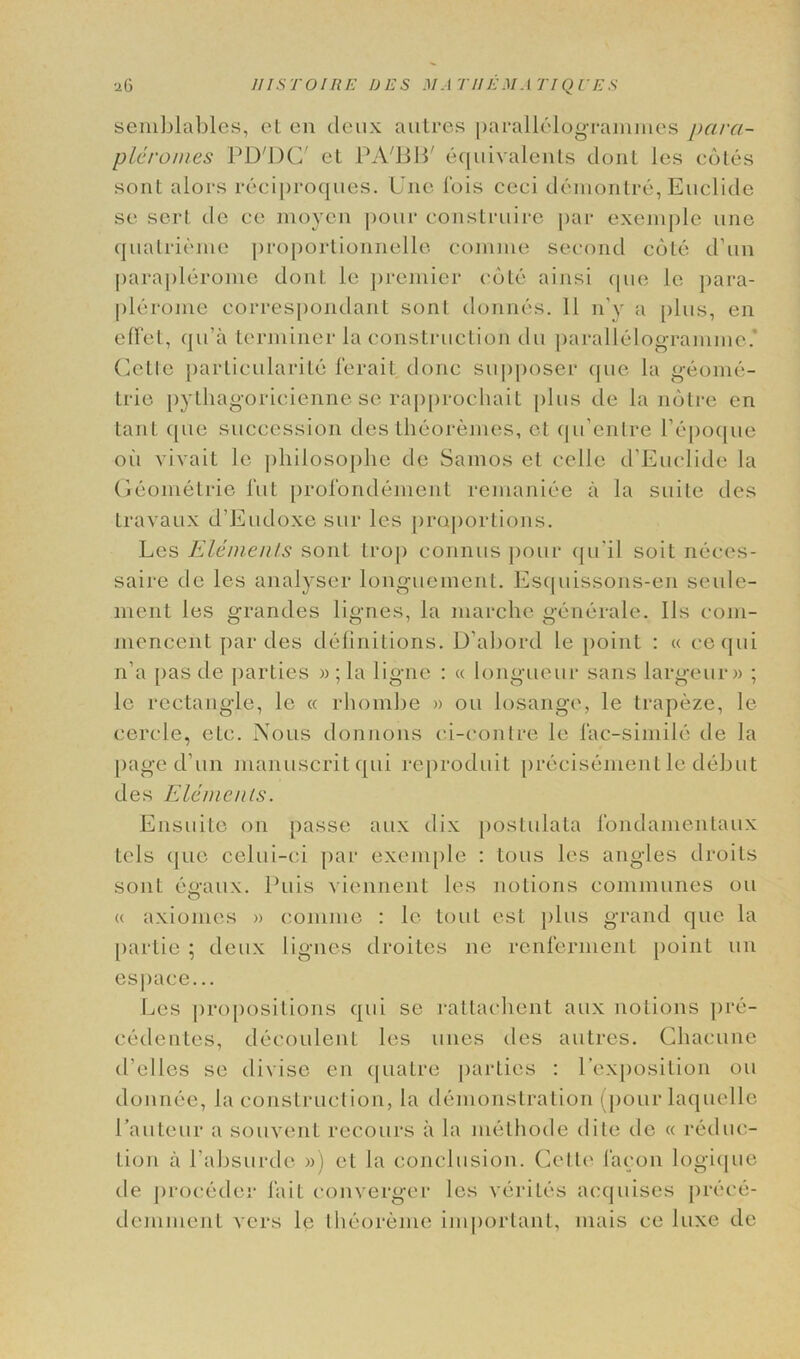 II IS TO I RE IJES il/.-l THEM A TIQL'ES ■iG semblables, el en deux autres parallelogrammes pcira- plcromes PD'DC' et PA'BB' equivalents dont les cotes sonl alors reciproques. Une 1’ois ceci demontre, Euclide se sert do ce moyen pour construire par exemple une quatrieme proportionnelle comme second cote d’un paraplerome dont le j>reniier cote ainsi que le para- plerome correspondarit sont donnes. 11 n’y a plus, en effet, qu’a terminer la construction du parallelogramme* Celle particularity ferait done supposer que la geome- tric pylhagoricienne se rapprochait plus de la notre en tant que succession des theoremes, et qu’entre l’epoque oil vivait le philosophe de Samos et cello d’Euclide la Geometrie l’ut prolondement remaniee a la suite des Iravaux d’Eudoxe sur les proportions. Les Elements sont trop connus pour qnil soil neces- saire de les analyser longuemenl. Esquissons-en seule- ment les grandes lignes, la marche gcnerale. I Is com- mencent par des definitions. D’abord le point : « cequi n’a pas de parties » ; la ligne : « longueur sans largeur» ; le rectangle, le « rhombe » on losange, le trapeze, le cercle, etc. Nous donnoiis ci-contre le lac-simile de la page d un manuscritqui reproduit precisement le debut des Elements. Ensuite on passe aux dix postulata fondamentaux tels que celui-ci par exemple : tons les angles droits sont egaux. Puis viennent les notions communes on « axiomes » comme : le tout est plus grand que la [KirLie ; deux lignes droites ne renferment point un espace... Les propositions qui se rattachent aux notions pre- cedentes, decoulent les unes des autres. Chacune d’elles se divise en quatre parties : 1’exposition on donnee, Ja construction, la demonstration (pour laquelle Pauteur a souvent recours a la melhode elite de « reduc- tion a l’absurde ») et la conclusion. Cette facon logique de proceder fait converger les verites acquises prece- deininent vers le theoreme important, mais ce luxe de