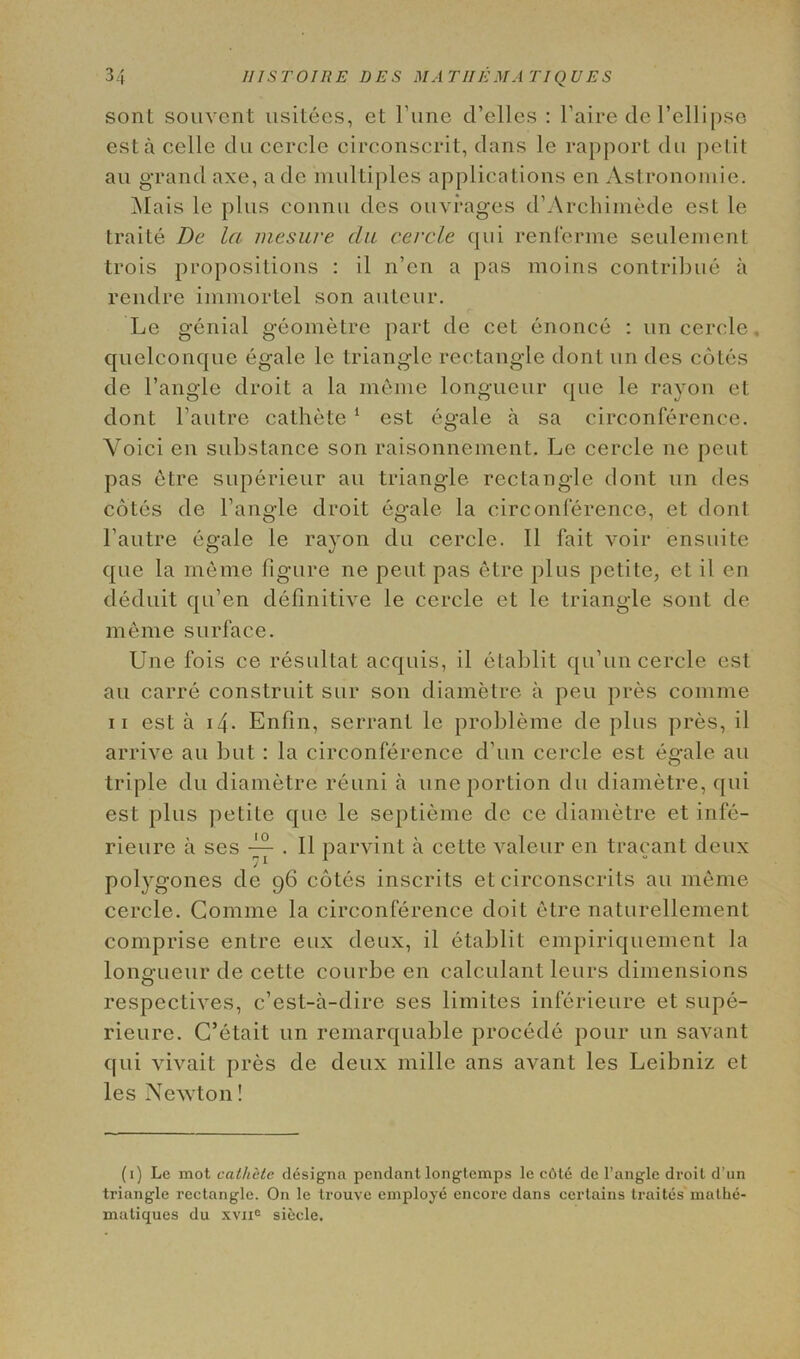 sont souvent usitees, et Tune d’elles : l’aire de l’ellipse est a celle dn cercle circonscrit, dans le rapport du pel it an grand axe, a de multiples applications en Astronomie. Mais le plus connu des ouvrages d’Archimede est le traite De la mesure cla cercle qni renferme seulement trois propositions : il n’cn a pas moins contribue a rendre immortel son auteur. Le genial geometre part de cet enonce : un cercle, quelconcjue egale le triangle rectangle dont un des cotes de Tangle droit a la inerne longueur que le rayon et dont l’autre cathete 1 est egale a sa circonference. Yoici en substance son raisonnement. Le cercle ne pent pas etre superieur au triangle rectangle dont un des cotes de Tangle droit egale la circonference, et dont Tautre egale le rayon du cercle. II fait voir ensuite que la meme figure ne pent pas etre plus petite, et il en deduit qu’en definitive le cercle et le triangle sont de meme surface. Une fois ce resultat acquis, il etablit qiTun cercle est au carre construit sur son diametre a pen pres coniine ii est a 14. Enfin, serrant le probleme de plus pres, il arrive au but : la circonference d’un cercle est egale au triple du diametre reuni a une portion du diametre, qui est plus petite que le septieme de ce diametre et infe- rieure a ses • H parvint a cette valeur en tracant deux polygones de 96 cotes inscrits et circonscrits au meme cercle. Comme la circonference doit etre naturellement comprise entre eux deux, il etablit empiriquement la longueur de cette courbe en calculant leurs dimensions respectives, c’est-a-dire ses limites inferieure et supe- rieure. C’etait un remarquable procede pour un savant qui vivait pres de deux mille ans avant les Leibniz et les Newton! (1) Le mot cathete designa pendant longtemps le c6te de l’angle droit d’un triangle rectangle. On le trouve employe encore dans certains traites matlie- matiques du xvne siecle.