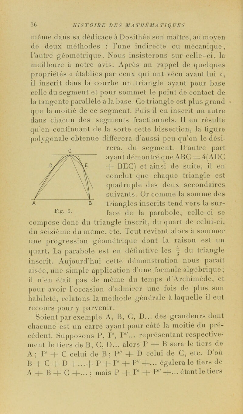 menie dans sa dedicace a Dosithee son maitre, an moyen do deux niethodes : l’une indirecte ou niecanique, Pautre geometrique. Nous insisterons sur cclle-ci, la meilleure a notre avis. Apres un rappel do quelques proprietes « etablies par ceux qui ont vecu avant lui », il inscrit dans la courbe un triangle ayant pour base eelle du segment et pour sommet le point de contact de la tangente parallele a la base. Ce triangle est plus grand que la moitie de ce segment. Puis il cn inscrit un autre dans chacun dcs segments fractionnels. 11 en resulte qu’en continuant de la sorte cette bissection, la figure polygonale obtenue diflcrera d’aussi pen qu’on le desi- c rera, du segment. D’autre part ayant demontre que ABC = 4(ADC + BEG) et ainsi de suite, il en conclut que cliaque triangle est quadruple des deux secondaires suivants. Or comme la somme des triangles inscrits tend vers la sur- Fio- 6- lace de la parabole. celle-ci se compose done du triangle inscrit, du quart de celui-ci, du seizieme du meme, etc. Tout revient alors a sommer line progression geometrique dont la raison est un quart. La parabole est en definitive les 4- du triangle inscrit. Aujourd’liui cette demonstration nous parait aisee, une simple application d’une ibrmuLe algebrique; il li en etait pas de m6me du temps d’Archimede, et pour avoir l'occasion d admircr une lois de plus son habilete, relatons la metliode generale a laquelle il eut recours pour y parvenir. Soient par exemple A, B, G, D... des grandeurs dont cliaeune est un carre ayant pour cote la moitie du pre- cedent. Supposons P, P;, P/7... representant respective- nient le tiers de B, G, D... alors P + B sera le tiers de A ; Iv + G celui de B ; V + D celui de G, etc. 1) oil B + G + D +...+ P + P' + P +... egalera le tiers de A + B + C +... ; rnais P + P7 + P +... etantle tiers