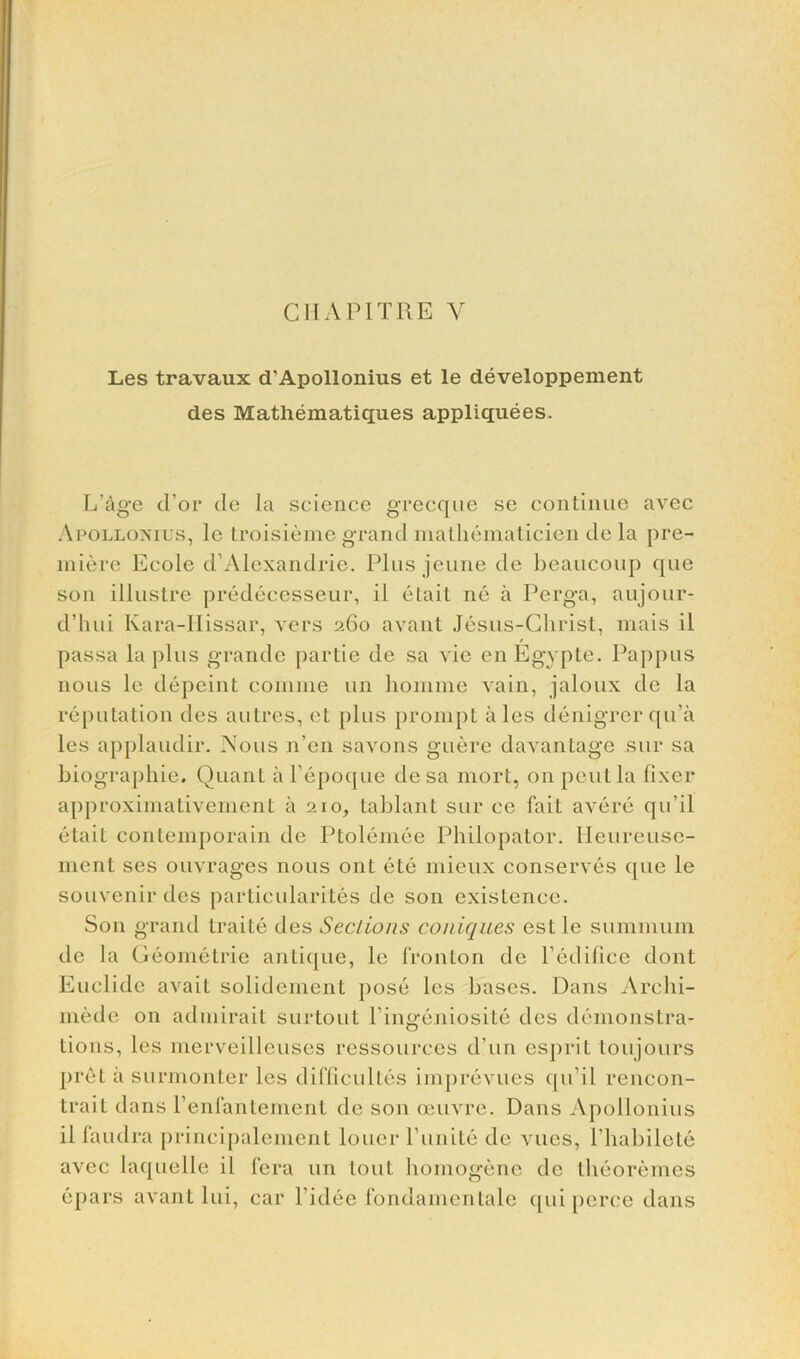 CIIA PITRE Y Les travaux d'Apollonius et le developpement des Mathematiques appliquees. L'age d’or tie la science grecque se continue avec Apollonius, le troisieme grand mathematicien de la pre- miere Ecole d’Alexandrie. Plus jeune de beaucoup que son illustre predeeesseur, il elait ne a Perga, aujour- d’hui Kara-IIissar, vers 260 avant Jesus-Christ, mais il passa la plus grande partie de sa vie enEgypte. Pappus nous le depeint comine un homme vain, jaloux de la reputation des autres, et plus prompt ales denigrerqu’a les applaudir. Nous n’en savons guere davantage sur sa biographie. Quant a l’epoque de sa mort, on pent la fixer approximativement a 210, tablant sur ce fait avere qu’il etait contemporain de Ptolernee Philopator. Ileureuse- ment ses ouvrages nous ont ete mieux conserves que le souvenir ties partieularites de son existence. Son grand traite des Sections coniques estle summum de la Geometric antique, le fronton de Pedifice dont Euclide avail solidement pose les bases. Dans Archi- mede on admirait surtout Pingeniosite des demonstra- tions, les merveilleuses ressources d’un esprit ton jours pret a surmonter les difficulties imprevues qu’il rencon- trait dans l’enfantement de son oeuvre. Dans Apollonius il faudra principalement louer Punite de vues, l’habilete avec laquelle il fera un lout homogene de theoremes epars avant lui, car l’idee fondamentale qui perce dans