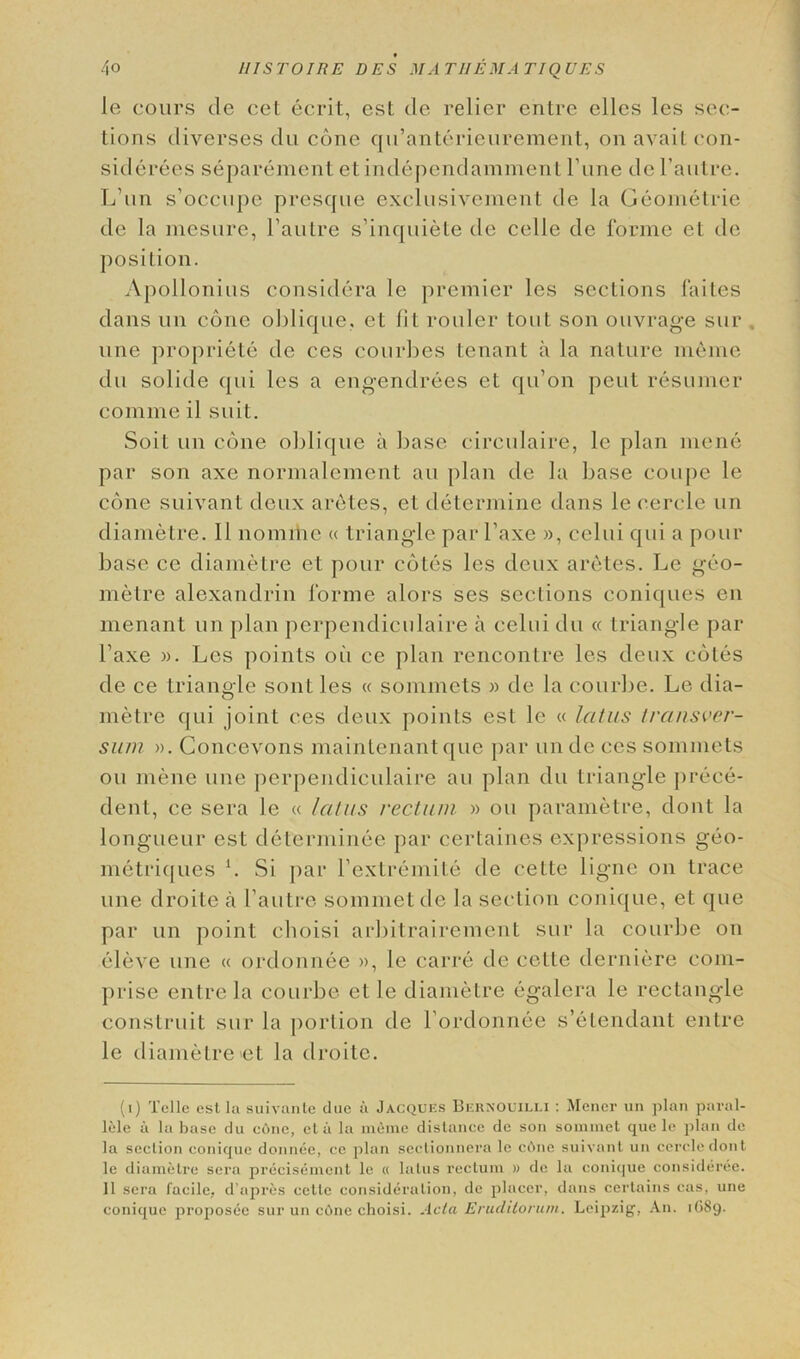 le cours tie cet ecrit, esl tie relier entre elles les sec- tions tliverses tlu cone qu’anterieurement, on avail con- sitlerees separement et indepenclamment Fune tie l’autre. L'un s’occupe presque exclusivement tie la Geometrie tie la mesure, l’autre s’inquiete tie celle tie lorme et tie position. Apollonius consitlera le premier les sections faites dans un cone oblique, et fit cooler tout son ouvrage sur . une propriety tie ces couches tenant a la nature meme tlu solitle qui les a engendrees et qu’on pent resumer comme il suit. Soil un cone oblique a base circulaire, le plan mene par son axe normalement an plan tie la base coupe le cone suivant deux aretes, et determine dans le cercle un diametre. 11 nomihe « triangle par l’axe », celui qui a pour base ce diametre et pour cotes les deux aretes. Le geo- metre alexandrin forme alors ses sections coniques en menant un plan pcrpendiculaire a celui tlu « triangle par l’axe )>. Les points oil ce plan rencontre les deux cotes tie ce triangle sont les « sommets » tie la courbe. Le dia- metre qui joint ces deux points est le « latus transver- sum ». Concevons maintenantque par unde ces sommets ou mene une pcrpendiculaire an plan tlu triangle prece- dent, ce sera le « latus rectum » ou parametre, dont la longueur est cleterminee par certaines expressions geo- metriques L Si par l’extremite tie cette ligne on trace une droite a l’autre sommet tie la section conique, et tjue par un point choisi arbitrairement sur la courbe on eleve une « ordonnee », le carre tie cette derniere com- prise entre la courbe et le diametre egalera le rectangle construit sur la portion tie l ordonnee s’elendant entre le diametre et la droite. (i) Telle est la suivante due a Jacques BeraOuilli : Mencr un plan paral- lele a la base du c6ne, eta la meme distance de son sommet que le plan de la section conique donnee, ce plan sectionnera le c6ne suivant un cercle dont le diametre sera precisement le « latus rectum » de la conique consideree. 11 sera facile, d’apres cette consideration, de placer, dans certains cas, une conique proposec sur un cOne choisi. Ada Eruditorum. Leipzig, An. 1689.