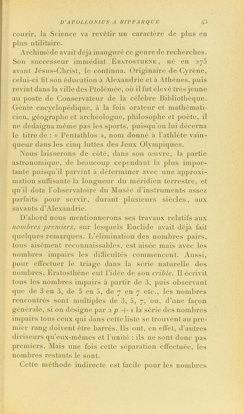 courir, la Science va revelir .un caractere do plus en plus utilitaire. Archimede avail deja inaugure ce genre do recherches. Son successeur immediat Eratosthene , no en 27a avant Jesus-Christ, le continua. Originaire de Gyrene, eelui-ci fil son education a Alexandrie el a Alhenes, puis revint dans la ville des Ptolemee, oil il fut eleve tres jeune an ])oste de Gonservateur de la celebre Bibliotheque. Genie encyelopedique, il la 1‘ois orateur el mathemati- cien, geographe et archeologue, philosophe el poete, il ne dedaigna nieine pas lcs sports, puisqu’on lui decerna le tiIre de : « Pentathlos », nom donne ii Pathlete vain- queur dans les cinq luttes des Jeux Olympiques. Nous laisserons de cote, dans son oeuvre, la parlie astronomique, de beaucoup cependant la plus impor- tant e puisqu'il parvint ii determiner avec une approxi- mation sullisante la longueur du meridien lerrestre, el qu'il dota l’observatoire du Musee d’inslruments assez parfaits pour servir, durant plusieurs sieeles, aux savants d’Alexandrie. D’abord nous mentionnerons ses travaux relatifs aux nombres premiers, sur lesquels Euclide avail deja fait quelques remarques. L’elimination des nombres pairs, tons aisement reconnaissables, est aisee mais avec les nombres impairs les difficultes commencent. Aussi, pour effectuer le triage dans la serie naturelle des nombres, Eratosthene eut l’idee de son crible. Il ecrivil lous les nombres impairs a parlir do 3, puis observant quo de 3 en 3, de 5 en 5, de 7 en 7 etc., les nombres rencontres soul multiples de 3, 5, 7, on, d’une facon generate, si on designe par 2 p -\- 1 la serie des nombres impairs tons ceux qui dans cette liste se trouvent an pre- mier rang doivent etre barres. Ils ont, en elfet, d’aulres diviseurs qu’eux-inemes et Punite : ils ne soul done pas premiers. Alais une fois cello separation effecluee, les nombres restants le sont. Cette method© indirecte est facile pour les nombres