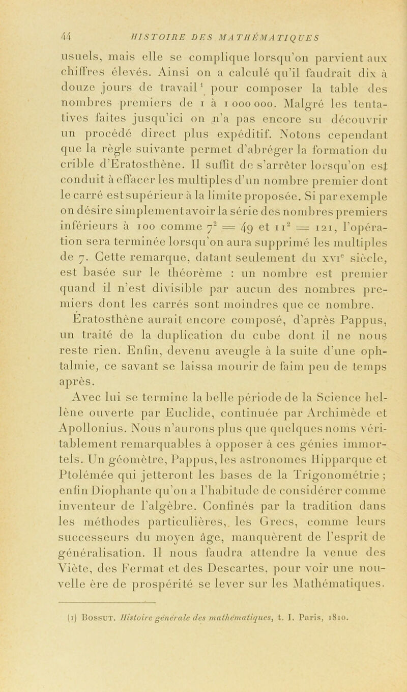 usuels, mais elle so complique lorsqu’on parvient aux clii fires eleves. Ainsi on a calcule qu’il faudrait dix a douze jours de travail1 pour composer la table des nombres premiers de i a ioooooo. Malgre les tenta- lives faites jusqu’ici on n’a pas encore sw decouvrir un procede direct plus expeditif. Notons cependant que la regie suivante permet d’abreger la formation du crible d’Eratosthene. 11 sufiit de s’arreter lorsqu’on est conduit aeffacer les multiples d’un nombre premier dont le carre estsuperieur a la limite proposec. Si par exemple on desire simplementavoir la serie des nombres premiers inferieurs a ioo coniine rf = 49 et ii2 = 121, l’opera- tion sera terminee lorsqu’on aura supprime les multiples de 7. Celte remarque, datant seulement du xvi° siecle, est basee sur le theoreme : un nombre est premier quand il n’est divisible par aucun des nombres pre- miers dont les carres sont moindres que ce nombre. Eratosthene aurait encore compose, d’apres Pappus, un traite de la duplication du cube dont il ne nous reste rien. Enfin, devenu aveugle a la suite d'une oph- talmic, ce savant se laissa mourir de faim peu de temps apres. Avec lui se termine la loelle periode de la Science hel- lene ouverte par Euelide, continuee par Archimede ct Apollonius. Nous n’aurons plus que quelquesnoms veri- taljlement remarquablcs a opposer a ces genies innnor- tels. Un geometre, Pappus, les astronomes Hipparque et Ptolemee qui jctteront les bases de la Trigonometric ; enfin Diophante qu’on a l’habitude de considerer comme inventeur de l’algebre. Confines par la tradition dans les methodes particulieres, les Grecs, comme leurs successeurs du moyen age, manquerent de l’esprit de generalisation. 11 nous faudra attendre la venue des Viete, des Fermat et des Descartes, pour voir une nou- velle ere de prosperite se lever sur les Mathematiques. (1) Bossut. llistoirc generate des mathematiques, t. I. Paris, 1810.