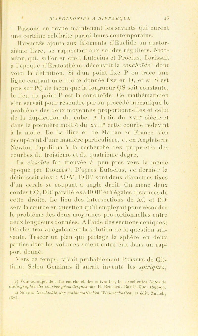 Passons on revue maintenant les savants qui eurent une certaine celebrite parmi leurs contemporains. IIypsicles ajouta aux Elements d’Euclide un quator- zieme livre, se rapportant aux solicles reguliers. Nico- mede, qui, si Ton en croit Eutocius cL Proclus, florissait a l’epoque d’Eratosthenc, decouvrit la conchoide1 donl voici la definition. Si d'un point fixe P on trace une ligne coupant une droite donnee fixe en Q, et si S est pris surPQ de 1‘aeon que la longueur QS soil constante, le lieu du point P est la conchoide. Ce mathematicien s’en servait pour resoudre par un procede mecanique le probleme des deux moyennes proportionnelles eL celui de la duplication du cube. A la fin du xvnc siecle et dans la premiere moitie du xvmc cette courbe redevint a la mode. De La Hire el de Mairan en France s’en occuperent d’une maniere particuliere, et en Angleterre Newton fappliqua a la recherche des proprietes des courbes du troisieme et du quatrieme degre. La cissoide fut trouvee a peu pres vers la me me epoque par Diocles2. D’apres Eutocius, ce dernier la definissait ainsi : AOAf BOB' sont deux diametres fixes d’un cercle se coupant a angle droit. On mene deux cordes CG', DD' paralleles a BOB' et a egales distances de cette droite. Le lieu des intersections de AG et DD' sera la courbe en question qu’il employait pour resoudre le probleme des deux moyennes proportionnelles entre deux longueurs donnees. A l’aide des sections coniques, Diodes trouva egalement la solution de la question sui- vante. Tracer un plan qui partage la sphere en deux parties dont les volumes soienl entre eux dans un rap- port donne. Vers ce temps, vivait probablement Perseus de Git- tium. Selon Geminus il aurait invente les spiriquesy (i) ^oil• au sujet dc cette courbe et des suivantes, les excellentes Notes de bibliographic des courbes geomctrirjues par II. Brocard. Bar-le-Duc, 1897-1)1). (a) Suter. Geschichte der malhematischen Wissenschaften, a0 edit. Zurich 1S7J.