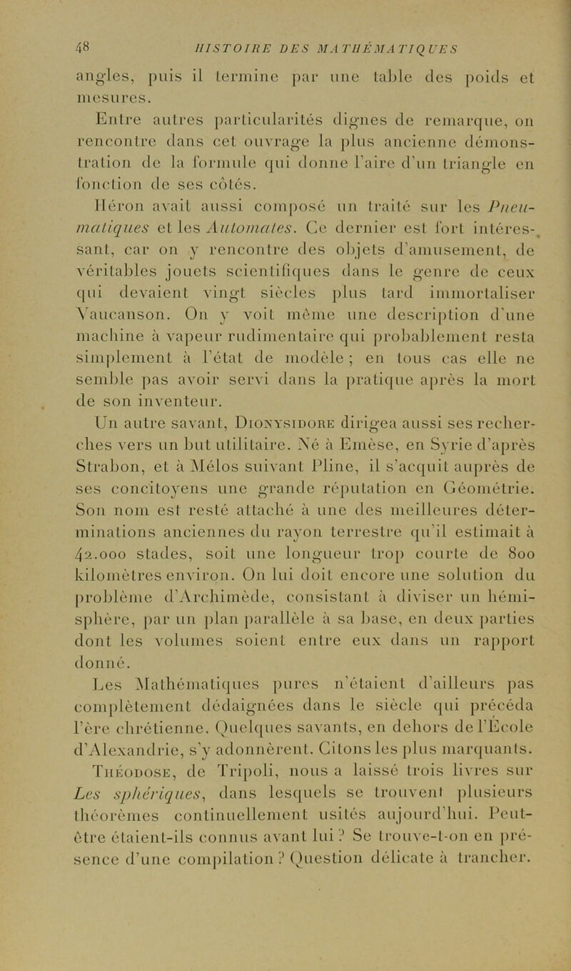 angles, puis il termine par line table ties poids et m e sure s. Entre autres particularities digues de remarque, on rencontre dans cel ouvrage la j)lus anciennc deinons- tration de la formule qui donne l'aire d'un triangle en fonction de ses cotes. Heron avail aussi compose un traite sur les Pneu- mcitiques ct les Automates. Ge dernier est fort interes-, sant, car on y rencontre ties objets d’amusement, de veritables jouets scientifiques dans le genre de ceux qui devaient vingt siecles plus lard immortaliser Vaucanson. On y voit meme line description d une machine a vapeur rudimentaire qui probablement resta simplement a Fetal de modele; en tous cas elle ne semble pas avoir servi dans la pratique apres la mort de son inventeur. Un autre savant, Dionysidore dirigea aussi ses recber- ches vers un but utilitaire. Xe a Emese, en Syrie d’apres Strabon, et a Melos suivant Pline, il s’acquit aupres de ses concitoyens une grande reputation en Geometrie. Son noni est reste attache a une ties meilleures deter- minations anciennes du rayon terrestre qu i l estimait a 42.000 statics, soil une longueur trap courte tie 800 kilometres environ. On Ini doit encore une solution du probleme cFArchimetle, consistant il divisor un hemi- sphere, par un jilan parallele a sa base, en deux parties dont les volumes soient entre eux dans un rapport donne. Les Malhematiques pures n’etaient d'ailleurs pas completemcnt dedaignees dans le sieele qui preceda l’ere chretienne. Quelques savants, en dehors del’Ecole d’Alexandrie, s’y adonnerent. Cilons les plus marquants. Tileodose, tie Tripoli, nous a laisse trois livres sur Les spheriques, dans lesquels se trouvent plusieurs theoremes continuellement usites aujourd hui. Pcut- etre etaient-ils connus avant lui ? Se trouve-t-on en pre- sence d’une compilation ? Question delicate a trancher.