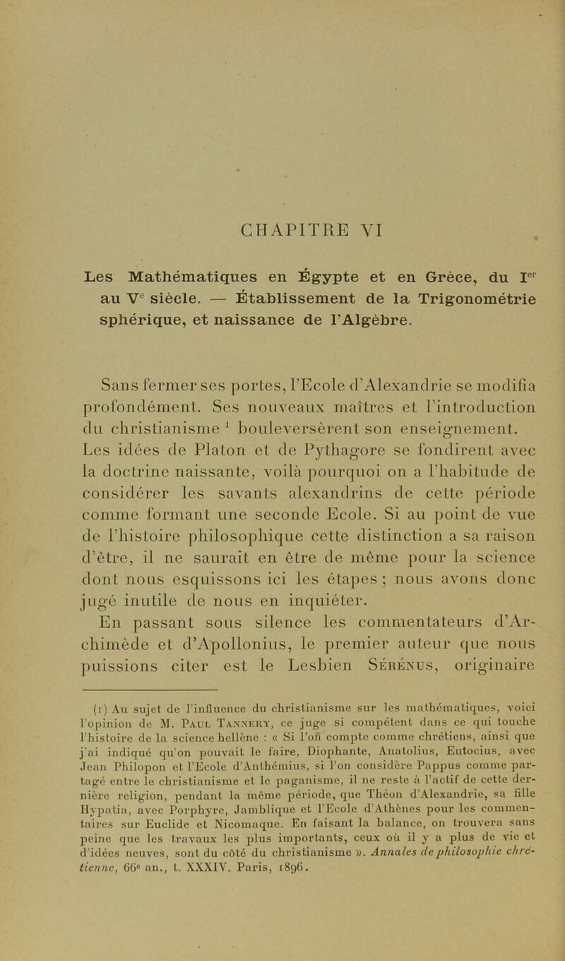 Les Mathematiques en Egypte et en Grece, du Ier au V1 siecle. — Etablissement de la Trigonometric spherique, et naissance de l’Algebre. Sans fermer ses portes, l’Ecole d’Alexandrie se modifia profondement. Ses nouveaux maitres et l’introduction du christianisme 1 bouleverserent son enseignement. Les idees de Platon et de Pythagore se 1‘ondirent avec la doctrine naissante, voila pourquoi on a Phabitude de considerer les savants alexandrins de cette periode comnie formant une seeonde Ecole. Si au point de vue de l’histoire philosophique cette distinction a sa raison d’etre, il ne saurait en etre de merne pour la science dont nous esquissons ici les etapes ; nous avons done juge inutile de nous en inquieter. En passant sous silence les commentateurs d’Ar- chimede et d’Apollonius, le premier auteur que nous puissions citer est le Lesbien Serenus, originaire (i) Au sujet de I’infLuence du christianisme sur les mathematiques, voici l’opinion de M. Paul Tannery, ce juge si competent dans ce qui touche l’histoire de la science hcllene : « Si l’on compte comme chretiens, ainsi que j’ai indique qu on pouvait le faire, Diophante, Anatolius, Eutocius, avec Jean Philopon et l’Ecole d’Anthemius, si l’on considere Pappus comme par- tage entre ie christianisme et le paganisme, il ne reste a l’actif de cette dei'- niere religion, pendant la meme periode, que Theon d’Alexandrie, sa lille Hypatia, avec Porphyre, Jamblique et l’Ecole d Athenes pour les commcn- taires sur Euclide et Nicomaquc. En faisant la balance, on trouvera sans peine que les travaux les plus importants, ceux oil il y a plus de vie et d’idees neuves, sont du chte du christianisme ». Annnles de philosophic chre- tienne, 66° an., t. XXXIV. Paris, 1896.