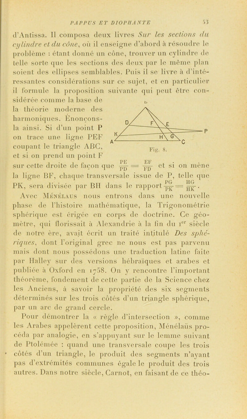 d’Antissa. II composa deux livres Sup les sections da cylindrc et du cone, oil il enseigne d’abord a resoudre le probleme : etant donne un cone, trouver 1111 cylindre de telle sorte que les sections des deux par le meme plan soient des ellipses semblables. Puis il se livre a d’inte- ressantes considerations sur ce sujet, et en particular il formule la proposition suivante qui pent 6tre con- sideree comme la base tie la theorie moderne des harmoniques. Enoncons- la ainsi. Si d’un point P on trace une ligne PEE coupant le triangle ABC, et si on prend un point F sur cette droite de facon que — = et si on mene la ligne BE, chaque transversale issue de P, telle que PK, sera divisee par BII dans le rapport . Av rec Menelaus nous enlrons dans une nouvelle phase de l’histoire mathematique, la Trigonometric spherique est erigee en corps de doctrine. Ge geo- metre, qui llorissait a Alexandrie a la lin du ior siecle de noire ere, avait ecrit un traite intitule Des sphe- riques, dont l’original grec ne nous est pas parvenu mais dont nous possedons une traduction latino faite par Halley sur des versions hebraiques et arabes et publiee a Oxford en 1758. On y rencontre Pimportant theoreme, fondcment de cette partie de la Science chez les Anciens, a savoir la propriete des six segments determines sur les trois cotes d’un triangle spherique, par un arc de grand cercle. Pour demontrer la « regie d’intersection », comme les Arabes appelerent cette proposition, Menelaiis pro- ceda par analogic, en s’appuyant sur le lemme suivant de Ptolemec : quand une transversale coupe les trois cotes d’un triangle, le produit des segments n’ayant pas d’extremites communes egale le produit des trois autres. Dans noire siecle, Carnot, en faisant de ce theo- b