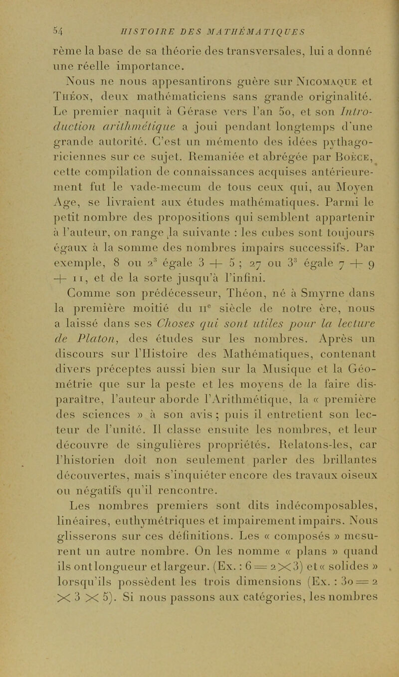 reme la base de sa theorie des transversales, lui a donne une reelle importance. Nous ne nous appesantirons guere sur Nicomaque et The on, deux mathematiciens sans grande originalite. Le premier nacfuit ii Gerase vers l’an 5o, et son Intro- duction arithmetique a joui pendant long-temps d’une grande autorite. G’est nn memento des idees pythago- riciennes sur ce sujet. Remaniee et abregee par Boece, t'elte compilation de connaissances acquises anterieure- ment fut lc vade-mecum de tous ceux qui, an Moyen Age, se livraient aux etudes mathematiques. Parmi le petit nombre des propositions qui semblent appartenir a Pauteur, on range kla suivante : les cubes sont toujours egaux ii la somme des nombres impairs successifs. Par exemple, 8 on 23 egale 3 + 5 ; 27 ou 33 egale 7 + 9 + 11, et de la sorte jusqu’a l’infini. Comme son predecesseur, Theon, ne ii Sinyrne dans la premiere moitie du ii° siecle de notre ere, nous a laisse dans ses Glioses qui sout utiles pour la lecture de Platon, des etudes sur les nombres. Apres un discours sur l’Histoire des Mathematiques, contenant divers preceptes aussi bien sur la Musique et la Geo- metrie que sur la peste et les moyens de la faire dis- paraitre, l’auteur aborde PArithmetique, la « premiere des sciences » ii son avis ; puis il entretient son lec- teur de l’unite. II classe ensuite les nombres, et leur decouvre de singulieres proprietes. Ilelatons-les, car 1’historien doit non seulement parler des brillantes decouvertes, mais s’inquieter encore des travaux oiseux ou negatifs qu’il rencontre. Les nombres premiers sont dits indecomposables, lineaires, euthymetriques et impairement impairs. Nous glisserons sur ces definitions. Les « composes » mesu- rent un autre nombre. On les nomine « plans » quand ils ontlongueur et largeur. (Ex.: 6 = 2X3) et« solides » lorsqu’ils possedent les trois dimensions (Ex. :3o=2 X 3 X 5). Si nous passons aux categories, les nombres