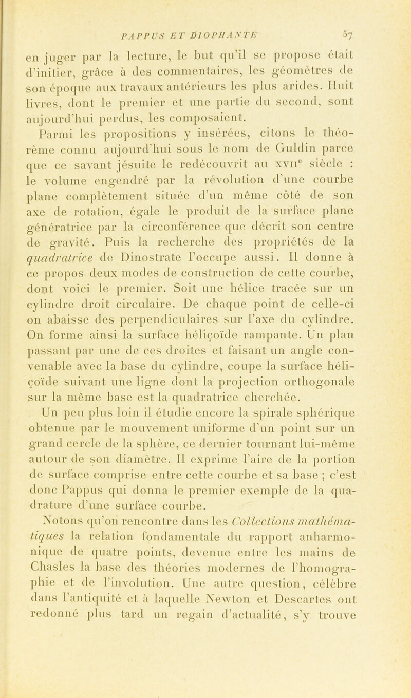 en juger par la lecture, le but ciu’il se propose etait d’inilier, grace a des commentaires, les geometres do son epoque aux travaux anterieurs les plus arides. Iluit livres, dont le premier et une partie du second, sont aujourd’hui perdus, les composaient. Parmi les propositions y inserees, cilons le theo- reme connu aujourd’hui sous le nom dc Guldin parce ([lie cc savant jesuite le redecouvrit an xvn0 siecle : le volume engendre par la revolution d’une courbe plane completement situee d’un inline cote de son axe de rotation, egale le produit de la surface plane generalrice par la circonference ([lie decrit son centre de gravite. Puis la recherche des proprietes de la quadratrice de Dinoslrate l’occupe aussi. II donne a ce propos deux modes de construction de cette courbe, dont voici le premier. Soil une helice tracee sur un cylindre droit circulaire. De chaque point de celle-ci on abaisse des perpendiculaires sur l’axe du cylindre. On forme ainsi la surface helicoi'de rampante. Un plan passant par une de ces droites et faisant un angle con- venable avec la base du cylindre, coupe la surface heli- co'ide suivant une ligne dont la projection orthogonale sur la merne base est la quadratrice cherchee. Un pen plus loin il etudie encore la spirale spherique obtenue par le mouvement uniforme d’un point sur un grand cercle de la sphere, ce dernier tournant lui-meme autour de son diametre. II exprime l’aire de la portion de surface comprise entre cette courbe et sa base ; e’est done Pappus qui donna le premier exemple de la qua- drature d’une surface courbe. Notons qu’on rencontre dans les Collections mathenxa- tiques la relation fondamentale du rapport anharmo- nique de quatre points, devenue entre les mains de Chasles la base des theories modernes de l’hoinoffra- phie et dc l’involution. Une autre question, celebre dans l’antiquite et a laquelle Newton et Descartes ont redonne plus lard un regain d’actualite, s’y trouve