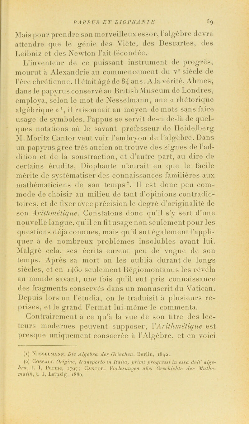 Mais pour prendre son merveilleuxessor, 1’algebre devra attendre que le genie des Yiete, des Descartes, des Leibniz et des Newton Fait fecondee. L’inventeur de ce puissant instrument de progres, mourut a Alexandrie an commencement du v° siecle de l'ere chretienne. Iletait Age de 84 ans. Ala verite, Ahlnes, dans le papyrus conserve au British Museum de Londres, employa, selon le mot de Nesselmann, une « rhetorique algebrique » *, il raisonnait au moyen de mots sans faire usage de symboles, Pappus se servit de-ci de-la de quel- ques notations oil le savant professeur de Heidelberg INI - Moritz Cantor vent voir l’embryon de l’algebre. Dans un papyrus grec tres ancien on trouve des signes de l’ad- dition et de la soustraction, et d’autre part, au dire de certains erudits, Diophante n’aurait eu que le facile merite de systematiser des connaissances familieres aux mathematiciens de son temps 1 2. II est done pen com- mode de choisir au milieu de tant d’opinions conlradic- toires, et de fixer avec precision le degre d’originalite de son Arithmetique. Constalons done qu’il s’y sert d’une nouvelle langue, qu’il en fit usage non seulement pour les questions dejaconnues, mais qu’il sut egalement l’appli- quer a de nombreux problemes insolubles avant lui. Malgre cela, ses ecriLs eurent peu de vogue ile son temps. Apres sa mort on les oublia durant de longs siecles, et en 1460 seulement Regiomontanus les revela au monde savant, une fois qu’il eut pris connaissance des fragments conserves dans un manuscrit du Vatican. Depuis lors on l’etudia, on le traduisit a plusieurs re- prises, et le grand Fermat lui-meme le commenta. Contrairement a ce qu’a la vue de son Litre des lec- tcurs modernes peuvent supposer, VArithmetique est presque uniquement consacree a l’AIgebre, et en voici (1) Nesselmann. Die Algebra tier Griechen. Berlin, 1842. (2) Cossali. Origme, transporto in Italia, primi progress/ in essa dell’ alge- bra, t. I, Parme, 1797; Cantor. Vorlesungcn aber Geschichte der Mathe- matik, t. I, Leipzig, 1880.