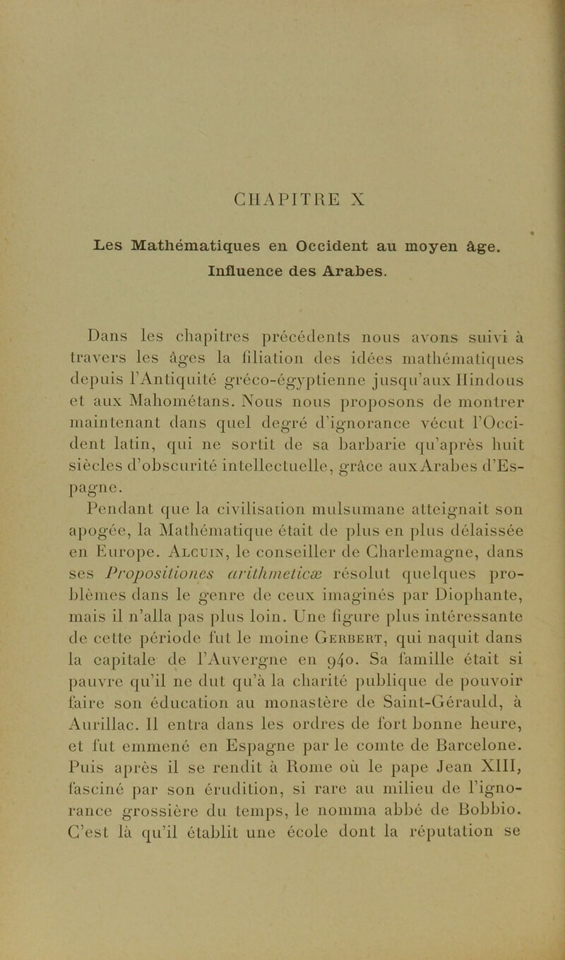 Les Mathematiques en Occident an moyen flge. Influence des Arabes. Dans les chapitres precedents nous avons suivi a travers les ages la filiation des idees mathematiques depuis l’Antiquite greco-egyptienne jusqu’aux Hindoos et aux Mahometans. Nous nous proposons de montrer main tenant dans quel degre d’ignorance vecut l’Occi- dent latin, qui ne sortit de sa barbarie qu’apres huit siecles d’obscurite intellectuelle, grace auxArabes d’Es- pagne. Pendant que la civilisation mulsumane atteignait son apogee, la Mathematiqire etait de plus en plus delaissee en Europe. Alcuin, le conseiller de Charlemagne, dans ses Proposition^ arithmetical resolut quelques pro- blemes dans le genre de ceux imagines par Diophante, mais il n’alla pas plus loin. Une figure plus interessante de cette periode fut le moine Geiibert, qui naquit dans la capilalc de l’Auvergne en 940. Sa famille etait si pauvre qu’il ne dot qu’a la charite publique de pouvoir faire son education au monastere de Saint-Gerauld, a Aurillac. II entra dans les ordres de fort bonne heure, et fut emmene en Espagne par le comte de Barcelone. Puis apres il se rendit a Rome oil le pape Jean XIII, fascine par son erudition, si rare au milieu de l’igno- rance grossiere du temps, le noniina abbe de Bobbio. G’est la qu’il etablit une ecole dont la reputation se