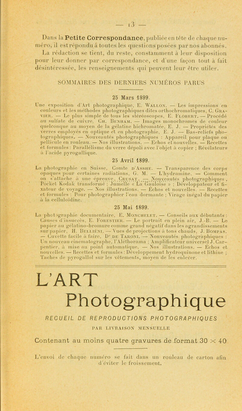Dans la Petite Correspondance, publieeen u'te de chaque nn- mero, il est reporulu a toutes les questions posees par nos abonnes. La redaction se tient, du resle, constarmnent a lour disposition pour leur donner par correspondance, et d une (agon tout a fait desinteressee, les renseignements qui peuvent leur 6tre utiles. SOMMA1RES DES BERNIERS NUMEROS PARUS 25 Mars 1399. I nc exposition cl’Art photographique, E. Wallon. — Les impressions on couleurs et les melhodcs photographiques elites orthochromaliques, C. Gka- vihr. — Le plus simple de tous les stereoscopes, E. Flobert. — Procede au sulfate de cuivre, Cn. Bemiam. — Images monochromes de couleur quelconque au moyen de la gelatine bichromatee, E. J. — Proprieties des verges employes en optique e't en photographic, E. J. — Bas-reliefs pho- tographiques. — Nouveautes photographiques : Appareil pour plaque ou pellicule en rouleau. — Nos illustrations. — Echos etnouvelles. — Recetles et formules : Parallelisme du verre depoli avec l'objct a copier ; Revelateurs a l’acide pyrogallique. 25 Avril 1899. La photographic en Suisse, Comte d’Asshe. — Transparence des corps opaques pour certaines radiations, G. M. — L'hydramine. — Comment on sail ache a une epreuve, Crusat . — Nouveautes photographiques, Poclcet Kodak transforme ; JumcVle « La Gauloise » ; Developpateur et (i- xateur de voyage. — Nos illustrations. — Echos et nouvelles. — Recetles et formules : Pour photographier 1’eau dormante ; Virago inegal du papier a la celluloidine. 25 Mai 1899. La photographic documentaire, E. Moxchelf.t.— Gonseils aux debutants : Causes d’insucces, E. Forestier. — Le portrait en plein air, J.-B. — Le papier au gelatino-bromure conime grand negatif dans les agrandissements sur])apier, H. Beeliexi. — Vues de projections ii tons chauds, J. Bompas. — Cuvette facile a faire, D1' de Taroxi. —Nouveautes photographiques : Un nouveau cinenuitographe, 1’Alethorama ; Amplificateur universal J. Car- pentier, a rnise au point automatique. — Nos illustrations. — Echos et nouvelles. — Recetles et formules : Developpement hydroquinone et lithine ; Taches de pyrogallol sur les vetements, moyen de les enlcVer. L’ART Photographique RECUEIL DE REPRODUCTIONS PHOTOGRAPHIQUES PAH LIVItAlSON MENSUELLE Contenant au moins quatre gravures de format 30 x 40 L’cnvoi de chaque numero se fait dans un rouleau de carton afin d’eviter le froissement.