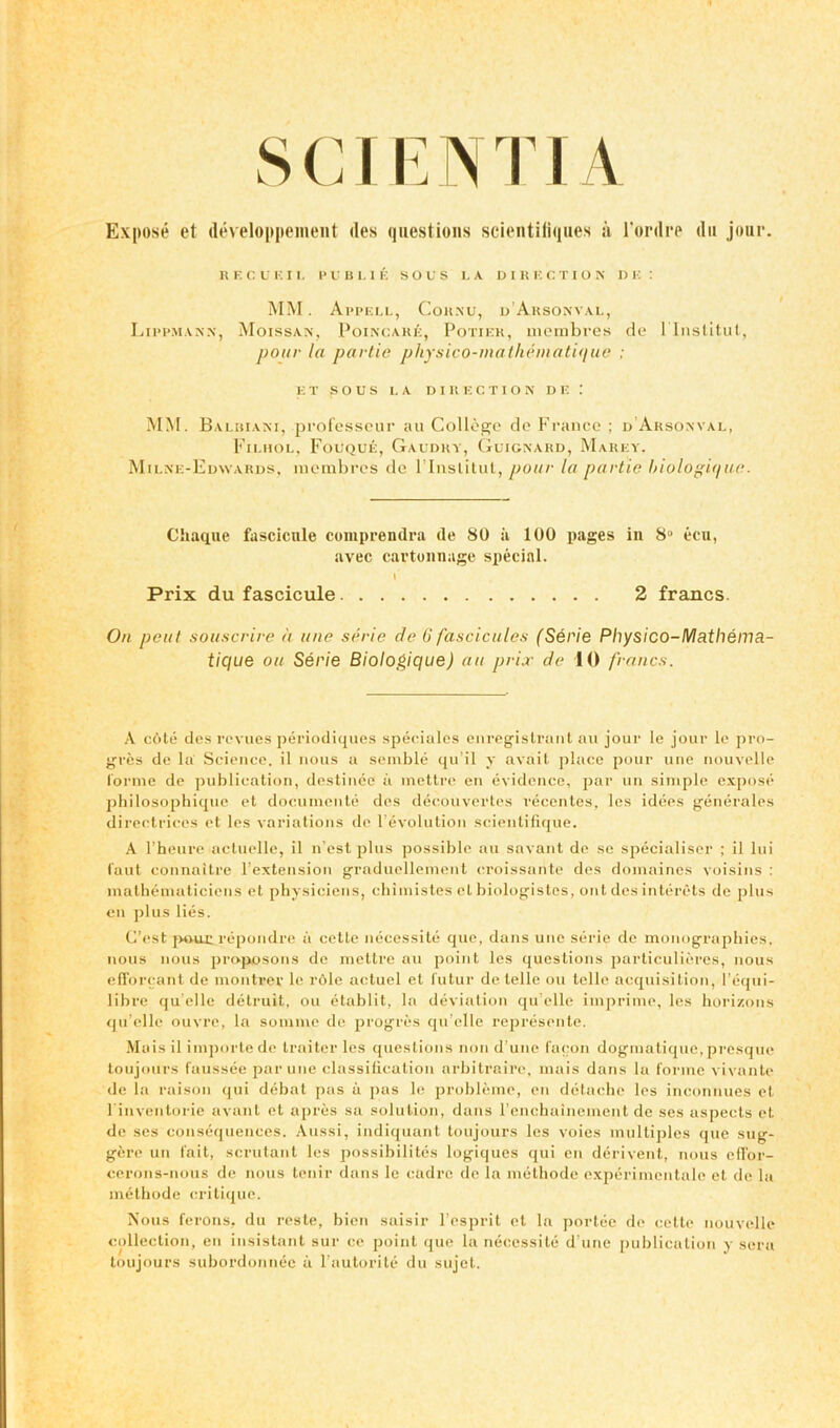 S CIE N TI A Expose et developpement ties questions scientiliques a l’ordre dn jour. KF.CU F. I L P U B L I E SOLS LA DIRECTIO N D E : MM. Appell, Cornu, d’Arsonval, Lippmann, Moissan, Poincare, Potiek, membres de 1 Institut, pour la partie physico-mathematique ; EI SOUS LA DIRECTION DE MM. Balbiani, professeur au College de France ; d Arsonval, Filhol, Fouque, Gaudhy, Guignard, Marey, Milne-Edwards, membres de 1’Institut, pour la partie biologique. Chaque fascicule comprendra tie 80 ii 100 pages in 8° ecu, avec cartonnage special. \ Prix du fascicule 2 francs. On peat souscrire it une serie de ii fascicules (Serie Physico-Mathema- tique on Serie Biologique) an prix de 10 francs. A cote des revues periodiques speciales enregistrant au jour le jour le pro- gress de la Science, il nous a semble qu’il y avait place pour une nouvelle forme de publication, destinec a mettre en evidence, par un simple expose philosophique et documents des decouvertes recentes. les idees generales directrices et les variations de revolution scientifique. A l’heure actuelle, il n’est plus possible au savant de se specialiser ; il lui faut connaitre l’extension graduellement croissante des domaincs voisins : mathematiciens et physiciens, chimistes el biologistes, out des interets de plus en plus lies. C’est pour repondre a cette necessite quo, dans une serie de monographies, nous nous proposons de mettre au point les questions particuliercs, nous efforcant de montrer le rOle actuel et futur de telle on telle acquisition, l’equi- libre qu’elle detruit, ou etablit, la deviation qu elle imprime, les horizons qu elle ouvre, la somme de progres qu’elle represente. Maisil importede traiter les questions non d’unc facon dogmatique, presque toujours faussee par une classiticatiou arbitraire, mais dans la forme vivante de la raison qui debat pas a pas le probleme, en detache les inconnues el 1'inventorie avant et apres sa solution, dans l'enchainement de ses aspects et de ses consequences. Aussi, indiquant toujours les voies multiples que sug- gere un fait, scrutant les possibilites logiques qui en derivent, nous effor- cerons-nous de nous tenir dans le cadre de la methode experimentale et de la metliode critique. Nous ferons, du reste, bien saisir l’esprit el la portee de cette nouvelle collection, en insistant sur ce point que la necessite d’une publication y sera toujours subordonnec a l’autorite du sujet.