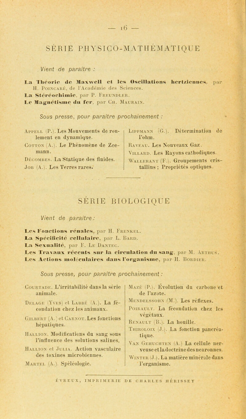 S ERIE PHYSIGO-MATME AI A TIQ U E Vient de paraitre : I,a Thcoric de Maxwell et les Oscillations hcrtz.icnues. par H. Poincare, de F Academic dcs Sciences. La Stcreocliiinie, par P. Freundlf.r. Lc Maguetisme du fee, par Ch. Maurain. Sous presse, pour paraitre prochainement: Appell (P.). Les Mouvements de ron- lement on dynamique. Cotton (A.). Le Phenomene de Zee- mann. Decombes. La Statique des finides. Job (A.). Les Terres rares. Lippmann (G.). Determination de l’ohni. Raveau. Les Nouveaux Gaz. Villard. Les Rayons cathodiqnes. Wai.lerant (F.). Groupements cris- tallins ; Proprietes optiques. SERIE BIOLOGIQUE Vient de paraitre: Les Fonctious rcnales, par H. Frenkel. La Specificite cellulaire, par L. Bard. La Sexualite, par F. Le Dantec. Les Travaux receuts sue la circulation du sang, par M. Arthus. Les Actions moleculaires dans Forganisme, par PI. Bordier. Sous presse, pour paraitre prochainement: Courtade. L’irritabilite dans la serie animate. Delage (Yves) et Labbe (A.). La fe- condation chez les animaux. Gilbert (A.) et Carnot. Les fonctious hepatiques. Hallion. Modifications da sang sons l’inflnence des solutions salines. Hallion et Julia. Action vascnlaire des toxines microbienues. Martel (A.). Speleologie. Maze (P.). Evolution da carbone et de l’azote. Mendelssohn (Jr.). Les reflexes. Poirault. La fecundation chez les vegetanx. Renault (B.). La lioniUe. Thiroloix (J.). La fonction pancrea- tique. Van Gehuciiten (A.) La cellule ner- vense et la doctrine des neuronnes. Winter (J.). La matiere minerale dans l’organisine. EVREUX, IMPRIMERIE DE CHARLES HERISSEY