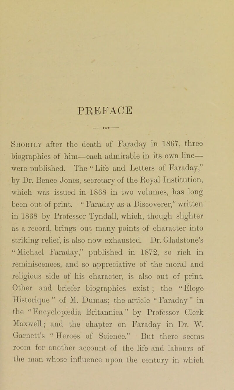 PREFACE Shortly after the death of Faraday in 1867, three biographies of him—each admirable in its own line— Avere published. The “ Life and Letters of Faraday,” by Dr. Bence Jones, secretary of the Ro}\al Institution, which Avas issued in 1868 in two volumes, has long been out of print. “ Faraday as a Discoverer,” Avritten in 1868 by Professor Tyndall, Avhich, though slighter as a record, brings out many points of character into striking relief, is also now exhausted. Dr. Gladstone’s “Michael Faraday,” published in 1872, so rich in reminiscences, and so appreciative of the moral and religious side of his character, is also out of print. Other and briefer biographies exist ; the “ Eloge Historique ” of M. Dumas; the article “Faraday ” in the “ Encyclopaedia Britannica ” by Professor Clerk Maxwell; and the chapter on Faraday in Dr. W. Garnett’s “ Heroes of Science.” But there seems room for another account of the life and labours of the man Avhose influence upon the century in Avhich