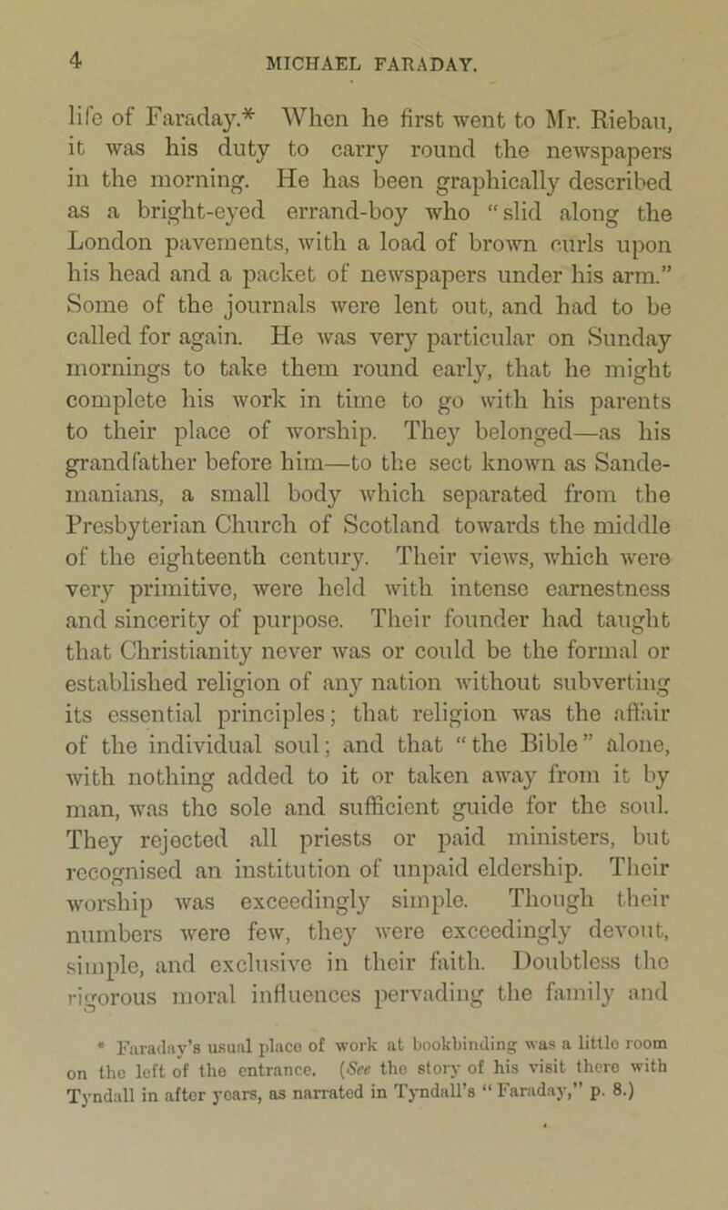 lile of Faraday* When he first went to Mr. Riebau, it was his duty to carry round the newspapers in the morning. He has been graphically described as a bright-eyed errand-boy who “slid along the London pavements, with a load of brown curls upon his head and a packet of newspapers under his arm.” Some of the journals were lent out, and had to be called for again. He was very particular on Sunday mornings to take them round early, that he might complete his work in time to go with his parents to their place of worship. They belonged—as his grandfather before him—to the sect known as Sande- manians, a small body which separated from the Presbyterian Church of Scotland towards the middle of the eighteenth century. Their views, which were very primitive, were held with intense earnestness and sincerity of purpose. Their founder had taught that Christianity never was or could be the formal or established religion of an}r nation without subverting its essential principles; that religion was the affair of the individual soul; and that “the Bible” alone, with nothing added to it or taken away from it by man, was the sole and sufficient guide for the soul. They rejected all priests or paid ministers, but recognised an institution of unpaid eldership. Their worship was exceedingly simple. Though their numbers were few, they were exceedingly devout, simple, and exclusive in their faith. Doubtless the rigorous moral influences pervading the family and * Faraday’s usual place of work at bookbinding was a littlo room on the left of the entrance. (See the story of his visit there with Tyndall in after years, as narrated in Tyndall’s “ Faraday,” p. 8.)