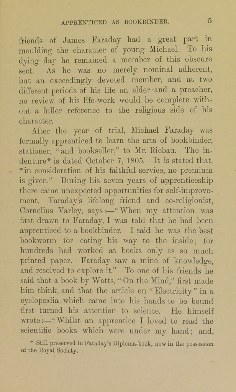 APPRENTICED AS BOOKBINDER. friends of Janies Faraday liad a great part in moulding the character of young Michael. To his dying day he remained a member of this obscure sect. As he was no merely nominal adherent, but an exceedingly devoted member, and at two different periods of his life an elder and a preacher, no review of his life-work would be complete with- out a fuller reference to the religious side of his character. After the year of trial, Michael Faraday was formally apprenticed to learn the arts of bookbinder, stationer, “ and bookseller,” to Mr. Riebau. The in- denture* is dated October 7, 1805. It is stated that, “ in consideration of his faithful service, no premium is given.” During his seven years of apprenticeship there came unexpected opportunities for self-improve- ment. Faraday’s lifelong friend and co-religionist, Cornelius Varley, says:—“ When my attention was first drawn to Faraday, I was told that he had been apprenticed to a bookbinder. I said he was the best bookworm for eating his way to the inside; for hundreds had worked at books only as so much printed paper. Faraday saw a mine of knowledge, and resolved to explore it.” To one of his friends he said that a book by Watts,I: On the Mind,” first made him think, and that the article on “ Electricity ” in a cycloptedia which came into his hands to be bound first turned his attention to science. He himself wrote:—“Whilst an apprentice I loved to read the scientific books which were under my hand; and, * Still preserved in Faraday’s Diploma-book, now in the possession of the Royal Society.